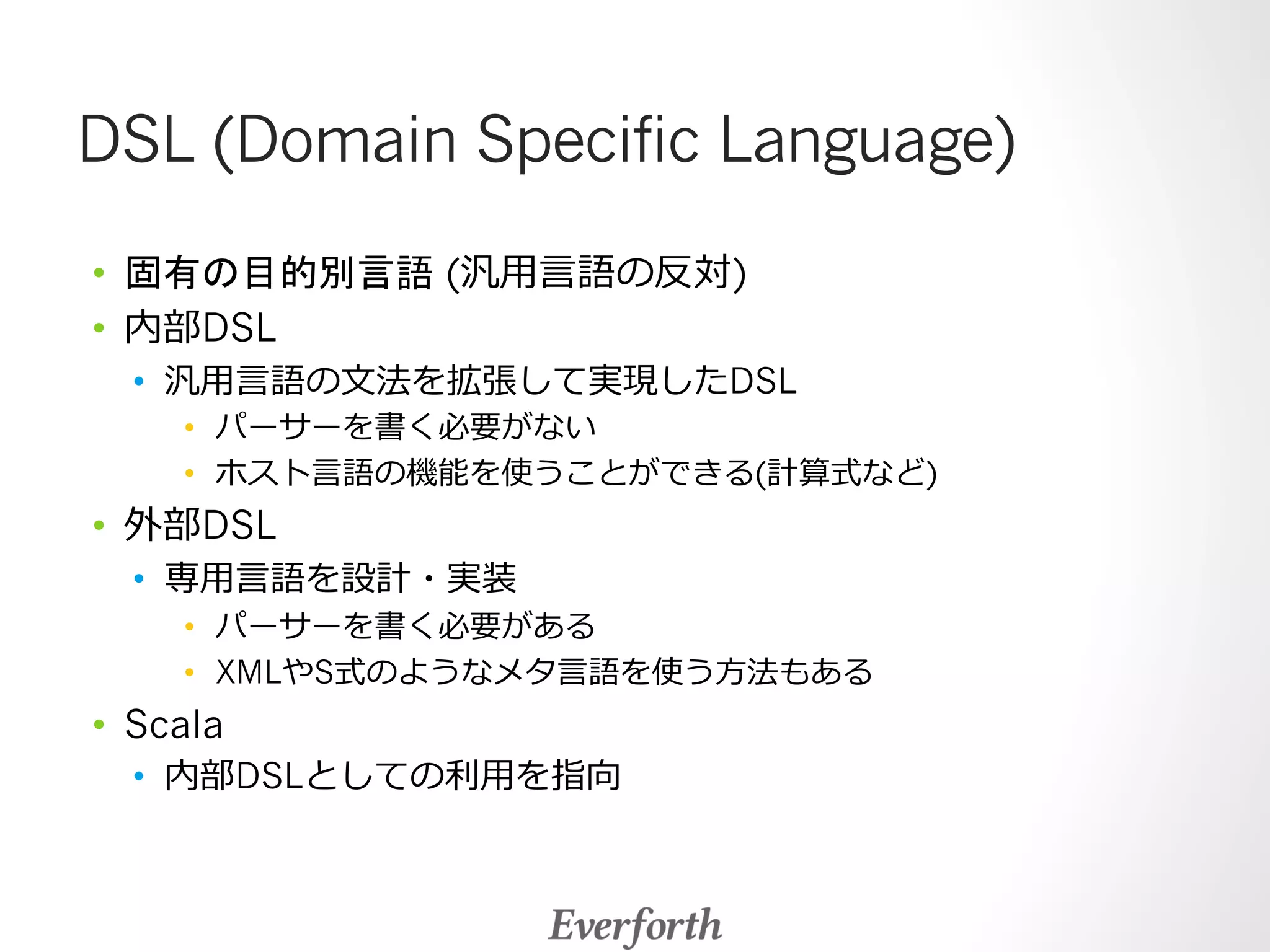 DSL (Domain Specific Language) 
• 固有の目的別言語 (汎⽤用⾔言語の反対) 
• 内部DSL 
• 汎⽤用⾔言語の⽂文法を拡張して実現したDSL 
• パーサーを書く必要がない 
• ホスト⾔言語の機能を使うことができる(計算式など) 
• 外部DSL 
• 専⽤用⾔言語を設計・実装 
• パーサーを書く必要がある 
• XMLやS式のようなメタ⾔言語を使う⽅方法もある 
• Scala 
• 内部DSLとしての利利⽤用を指向 
 