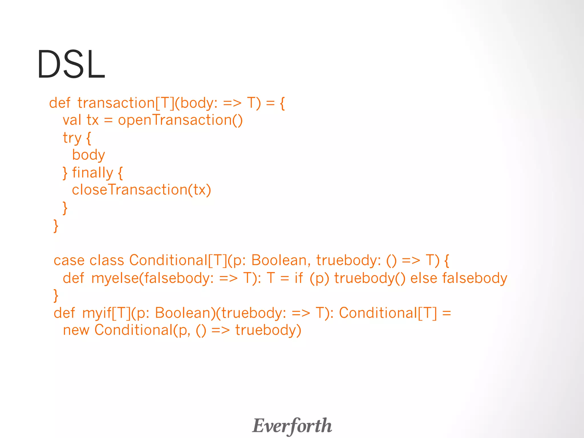 DSL 
def transaction[T](body: = T) = { 
val tx = openTransaction() 
try { 
body 
} finally { 
closeTransaction(tx) 
} 
} 
case class Conditional[T](p: Boolean, truebody: () = T) { 
def myelse(falsebody: = T): T = if (p) truebody() else falsebody 
} 
def myif[T](p: Boolean)(truebody: = T): Conditional[T] = 
new Conditional(p, () = truebody) 
 