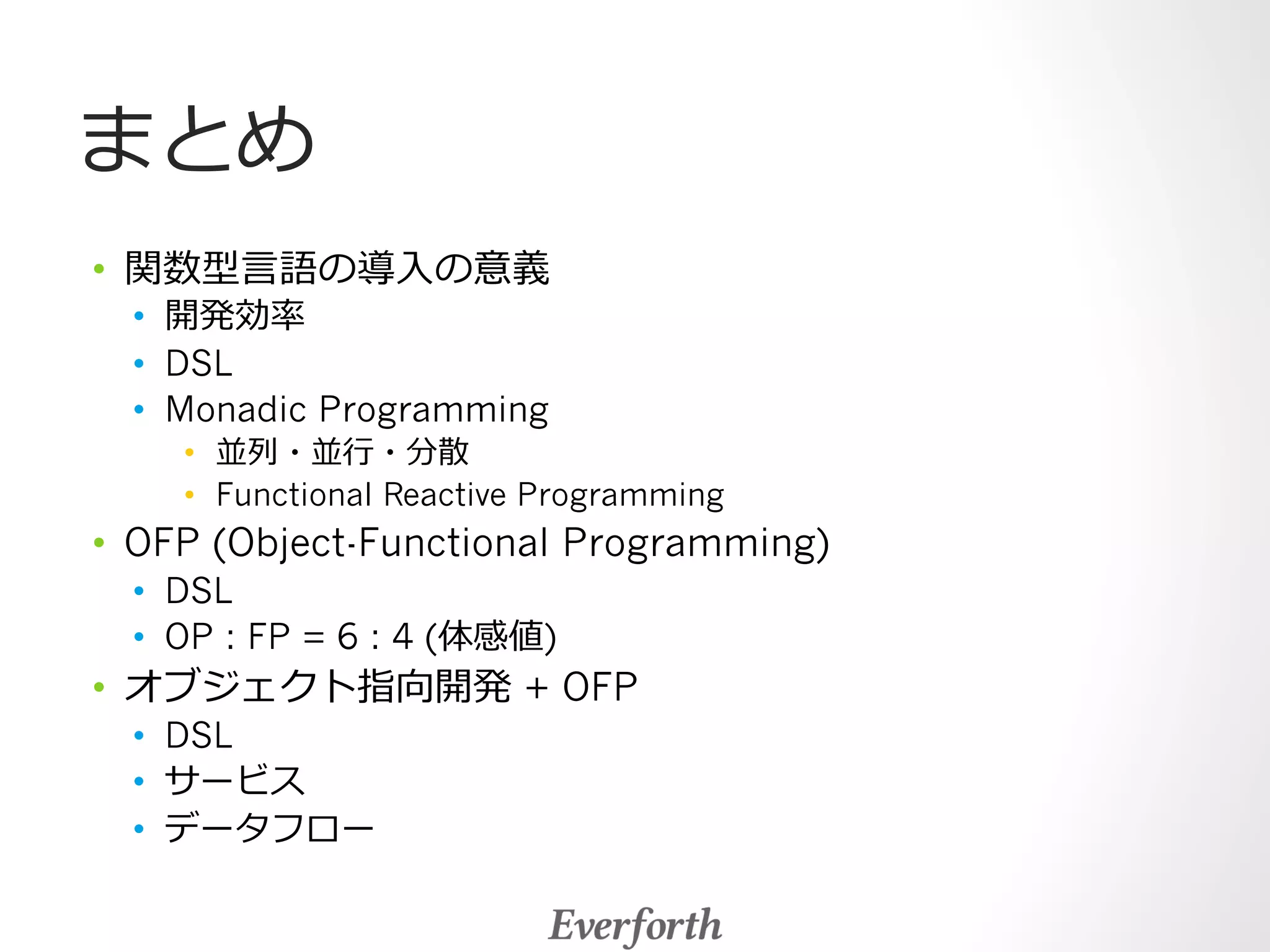 まとめ 
• 関数型⾔言語の導⼊入の意義 
• 開発効率率率 
• DSL 
• Monadic Programming 
• 並列列・並⾏行行・分散 
• Functional Reactive Programming 
• OFP (Object-Functional Programming) 
• DSL 
• OP : FP = 6 : 4 (体感値) 
• オブジェクト指向開発 + OFP 
• DSL 
• サービス 
• データフロー 
 