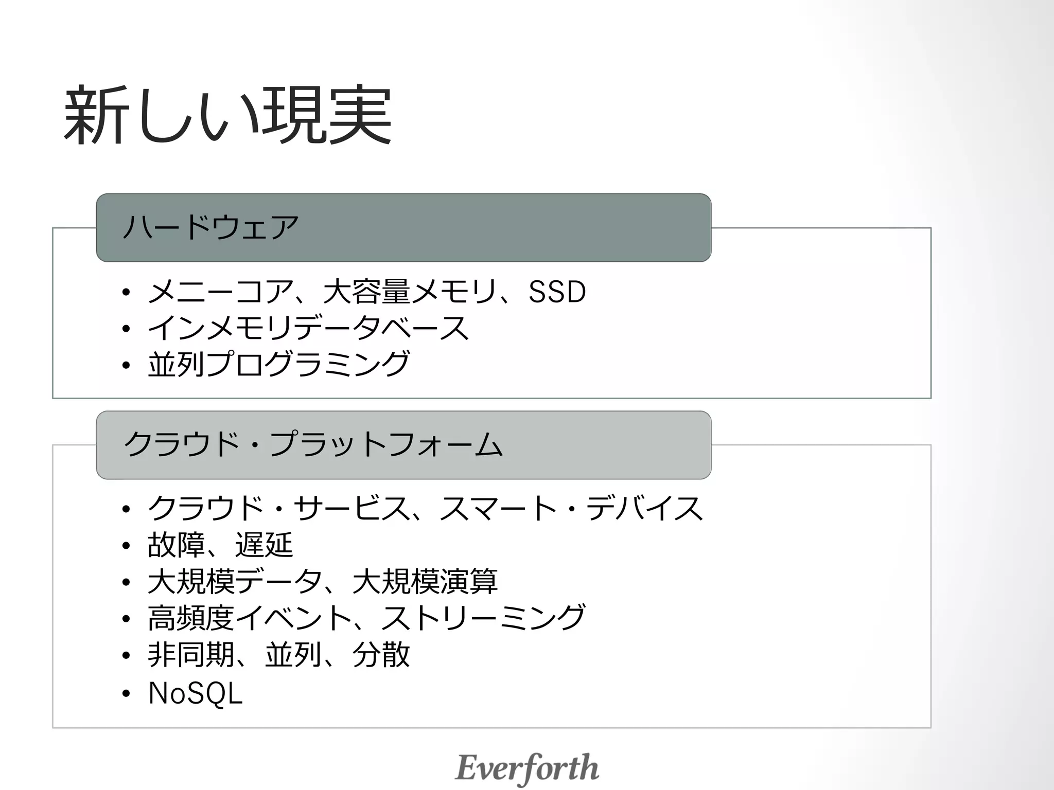 新しい現実 
ハードウェア 
• メニーコア、⼤大容量量メモリ、SSD 
• インメモリデータベース 
• 並列列プログラミング 
クラウド・プラットフォーム 
• クラウド・サービス、スマート・デバイス 
• 故障、遅延 
• ⼤大規模データ、⼤大規模演算 
• ⾼高頻度度イベント、ストリーミング 
• ⾮非同期、並列列、分散 
• NoSQL 
 