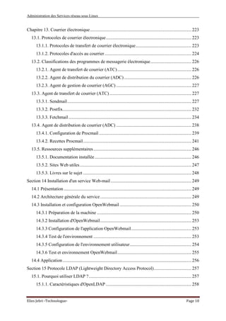 Administration des Services réseau sous Linux
Elies Jebri -Technologue- Page 10
Chapitre 13. Courrier électronique......................................................................................... 223
13.1. Protocoles de courrier électronique........................................................................... 223
13.1.1. Protocoles de transfert de courrier électronique................................................. 223
13.1.2. Protocoles d'accès au courrier ............................................................................ 224
13.2. Classifications des programmes de messagerie électronique.................................... 226
13.2.1. Agent de transfert de courrier (ATC)................................................................. 226
13.2.2. Agent de distribution du courrier (ADC) ........................................................... 226
13.2.3. Agent de gestion de courrier (AGC) .................................................................. 227
13.3. Agent de transfert de courrier (ATC)........................................................................ 227
13.3.1. Sendmail............................................................................................................. 227
13.3.2. Postfix................................................................................................................. 232
13.3.3. Fetchmail............................................................................................................ 234
13.4. Agent de distribution de courrier (ADC) .................................................................. 238
13.4.1. Configuration de Procmail ................................................................................. 239
13.4.2. Recettes Procmail............................................................................................... 241
13.5. Ressources supplémentaires...................................................................................... 246
13.5.1. Documentation installée..................................................................................... 246
13.5.2. Sites Web utiles.................................................................................................. 247
13.5.3. Livres sur le sujet ............................................................................................... 248
Section 14 Installation d'un service Web-mail....................................................................... 249
14.1 Présentation ................................................................................................................ 249
14.2 Architecture générale du service................................................................................ 249
14.3 Installation et configuration OpenWebmail ............................................................... 250
14.3.1 Préparation de la machine ................................................................................... 250
14.3.2 Installation d'OpenWebmail................................................................................ 253
14.3.3 Configuration de l'application OpenWebmail..................................................... 253
14.3.4 Test de l'environnement ...................................................................................... 253
14.3.5 Configuration de l'environnement utilisateur...................................................... 254
14.3.6 Test et environnement OpenWebmail................................................................. 255
14.4 Application................................................................................................................. 256
Section 15 Protocole LDAP (Lightweight Directory Access Protocol)................................. 257
15.1. Pourquoi utiliser LDAP ?.......................................................................................... 257
15.1.1. Caractéristiques d'OpenLDAP ........................................................................... 258
 