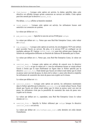 Administration des Services réseau sous Linux
Elies Jebri -Technologue- Page 100
• ftpd_banner — Lorsque cette option est activée, la chaîne spécifiée dans cette
directive est affichée lorsque qu'une connexion au serveur est établie. Cette option
peut être annulé par la directive banner_file.
Par défaut, vsftpd affiche sa bannière standard.
• local_enable — Lorsque cette option est activée, les utilisateurs locaux sont
autorisés à se connecter au système.
La valeur par défaut est YES.
• pam_service_name — Spécifie le nom du service PAM pour vsftpd.
La valeur par défaut est ftp. Notez que sous Red Hat Enterprise Linux, cette valeur
est vsftpd.
• tcp_wrappers — Lorsque cette option est activée, les enveloppeurs TCP sont utilisés
pour accorder l'accès au serveur. De plus, si le serveur FTP est configuré sur de
multiples adresses IP, l'option VSFTPD_LOAD_CONF peut être utilisée pour charger des
fichiers de configuration différents en fonction de l'adresse IP demandée par le client.
La valeur par défaut est NO. Notez que, sous Red Hat Enterprise Linux, la valeur est
YES.
• userlist_deny — Lorsque cette option est utilisée de concert avec la directive
userlist_enable et que sa valeur est NO, tous les utilisateurs locaux se voient refuser
l'accès à moins que le nom d'utilisateur ne figure dans le fichier spécifié par la
directive userlist_file. Étant donné que l'accès est refusé avant même que le client
ne puisse saisir son mot de passe, le choix de la valeur NO pour cette directive empêche
les utilisateurs de soumettre des mots de passe non-cryptés sur le réseau.
La valeur par défaut est YES.
• userlist_enable — Lorsque cette option est activée, les utilisateurs mentionnés
dans le fichier spécifiés par la directive userlist_file se voient refuser l'accès. Étant
donné que l'accès est refusé avant même que le client ne puisse saisir son mot de
passe, les utilisateurs n'ont pas la possibilité de soumettre des mots de passe non-
cryptés sur le réseau.
La valeur par défaut est NO, cependant, sous Red Hat Enterprise Linux la valeur
donnée est YES.
• userlist_file — Spécifie le fichier référencé par vsftpd lorsque la directive
userlist_enable est activée.
La valeur par défaut est /etc/vsftpd.user_list ; cette dernière est créée durant
l'installation.
 