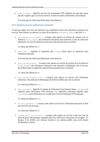 Administration des Services réseau sous Linux
Elies Jebri -Technologue- Page 101
• cmds_allowed — Spécifie une liste de commandes FTP, séparées les unes des autres
par des virgules, que le serveur autorise. Toutes les autres commandes sont refusées.
Il n'existe pas de valeur par défaut pour cette directive.
8.5.3. Options pour les utilisateurs anonymes
Ci-dessous figure une liste des directives qui contrôlent l'accès des utilisateurs anonymes au
serveur. Pour utiliser ces options, la valeur de la directive anonymous_enable doit être YES.
• anon_mkdir_write_enable — Lorsque cette option est activée de concert avec la
directive write_enable, des utilisateurs anonymes sont autorisés à créer de nouveaux
répertoires au sein du répertoire parent qui a des permissions en écriture.
La valeur par défaut est NO.
• anon_root — Spécifie le répertoire que vsftpd utilise après la connexion d'un
utilisateur anonyme.
Il n'existe pas de valeur par défaut pour cette directive.
• anon_upload_enable — Lorsque cette option est activée de concert avec la directive
write_enable, des utilisateurs anonymes sont autorisés à télécharger vers le serveur
des fichiers dans un répertoire parent doté de permissions en écriture.
La valeur par défaut est NO.
• anon_world_readable_only — Lorsque cette option est activée, des utilisateurs
anonymes sont autorisés à télécharger des fichiers lisibles par tout un chacun.
La valeur par défaut est YES.
• ftp_username — Spécifie le compte de l'utilisateur local (énoncé dans /etc/passwd)
employé pour l'utilisateur FTP anonyme. Le répertoire personnel spécifié dans
/etc/passwd pour l'utilisateur est le répertoire root de l'utilisateur FTP anonyme.
La valeur par défaut est ftp.
• no_anon_password — Lorsque cette option est activée, l'utilisateur anonyme ne doit
pas saisir de mot de passe.
La valeur par défaut est NO.
• secure_email_list_enable — Lorsque cette option est activée, seule une liste de
mots de passe électroniques spécifiée pour les connexions anonymes est acceptée. Ce
faisant, il est d'offrir une certaine sécurité à un contenu public sans avoir besoin
d'utilisateurs virtuels.
 
