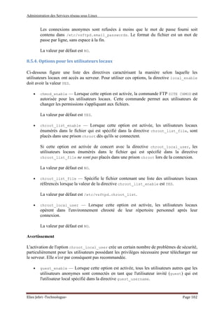 Administration des Services réseau sous Linux
Elies Jebri -Technologue- Page 102
Les connexions anonymes sont refusées à moins que le mot de passe fourni soit
contenu dans /etc/vsftpd.email_passwords. Le format du fichier est un mot de
passe par ligne, sans espace à la fin.
La valeur par défaut est NO.
8.5.4. Options pour les utilisateurs locaux
Ci-dessous figure une liste des directives caractérisant la manière selon laquelle les
utilisateurs locaux ont accès au serveur. Pour utiliser ces options, la directive local_enable
doit avoir la valeur YES.
• chmod_enable — Lorsque cette option est activée, la commande FTP SITE CHMOD est
autorisée pour les utilisateurs locaux. Cette commande permet aux utilisateurs de
changer les permissions s'appliquant aux fichiers.
La valeur par défaut est YES.
• chroot_list_enable — Lorsque cette option est activée, les utilisateurs locaux
énumérés dans le fichier qui est spécifié dans la directive chroot_list_file, sont
placés dans une prison chroot dès qu'ils se connectent.
Si cette option est activée de concert avec la directive chroot_local_user, les
utilisateurs locaux énumérés dans le fichier qui est spécifié dans la directive
chroot_list_file ne sont pas placés dans une prison chroot lors de la connexion.
La valeur par défaut est NO.
• chroot_list_file — Spécifie le fichier contenant une liste des utilisateurs locaux
référencés lorsque la valeur de la directive chroot_list_enable est YES.
La valeur par défaut est /etc/vsftpd.chroot_list.
• chroot_local_user — Lorsque cette option est activée, les utilisateurs locaux
opèrent dans l'environnement chrooté de leur répertoire personnel après leur
connexion.
La valeur par défaut est NO.
Avertissement
L'activation de l'option chroot_local_user crée un certain nombre de problèmes de sécurité,
particulièrement pour les utilisateurs possédant les privilèges nécessaire pour télécharger sur
le serveur. Elle n'est par conséquent pas recommandée.
• guest_enable — Lorsque cette option est activée, tous les utilisateurs autres que les
utilisateurs anonymes sont connectés en tant que l'utilisateur invité (guest) qui est
l'utilisateur local spécifié dans la directive guest_username.
 