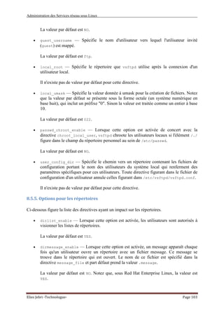 Administration des Services réseau sous Linux
Elies Jebri -Technologue- Page 103
La valeur par défaut est NO.
• guest_username — Spécifie le nom d'utilisateur vers lequel l'utilisateur invité
(guest) est mappé.
La valeur par défaut est ftp.
• local_root — Spécifie le répertoire que vsftpd utilise après la connexion d'un
utilisateur local.
Il n'existe pas de valeur par défaut pour cette directive.
• local_umask — Spécifie la valeur donnée à umask pour la création de fichiers. Notez
que la valeur par défaut se présente sous la forme octale (un système numérique en
base huit), qui inclut un préfixe "0". Sinon la valeur est traitée comme un entier à base
10.
La valeur par défaut est 022.
• passwd_chroot_enable — Lorsque cette option est activée de concert avec la
directive chroot_local_user, vsftpd chroote les utilisateurs locaux si l'élément /./
figure dans le champ du répertoire personnel au sein de /etc/passwd.
La valeur par défaut est NO.
• user_config_dir — Spécifie le chemin vers un répertoire contenant les fichiers de
configuration portant le nom des utilisateurs du système local qui renferment des
paramètres spécifiques pour ces utilisateurs. Toute directive figurant dans le fichier de
configuration d'un utilisateur annule celles figurant dans /etc/vsftpd/vsftpd.conf.
Il n'existe pas de valeur par défaut pour cette directive.
8.5.5. Options pour les répertoires
Ci-dessous figure la liste des directives ayant un impact sur les répertoires.
• dirlist_enable — Lorsque cette option est activée, les utilisateurs sont autorisés à
visionner les listes de répertoires.
La valeur par défaut est YES.
• dirmessage_enable — Lorsque cette option est activée, un message apparaît chaque
fois qu'un utilisateur ouvre un répertoire avec un fichier message. Ce message se
trouve dans le répertoire qui est ouvert. Le nom de ce fichier est spécifié dans la
directive message_file et part défaut prend la valeur .message.
La valeur par défaut est NO. Notez que, sous Red Hat Enterprise Linux, la valeur est
YES.
 