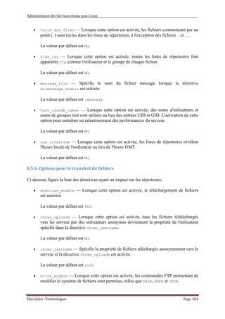 Administration des Services réseau sous Linux
Elies Jebri -Technologue- Page 104
• force_dot_files — Lorsque cette option est activée, les fichiers commençant par un
point (.) sont inclus dans les listes de répertoires, à l'exception des fichiers . et ...
La valeur par défaut est NO.
• hide_ids — Lorsque cette option est activée, toutes les listes de répertoires font
apparaître ftp comme l'utilisateur et le groupe de chaque fichier.
La valeur par défaut est NO.
• message_file — Spécifie le nom du fichier message lorsque la directive
dirmessage_enable est utilisée.
La valeur par défaut est .message.
• text_userdb_names — Lorsque cette option est activée, des noms d'utilisateurs et
noms de groupes test sont utilisés au lieu des entrées UID et GID. L'activation de cette
option peut entraîner un ralentissement des performances du serveur.
La valeur par défaut est NO.
• use_localtime — Lorsque cette option est activée, les listes de répertoires révèlent
l'heure locale de l'ordinateur au lieu de l'heure GMT.
La valeur par défaut est NO.
8.5.6. Options pour le transfert de fichiers
Ci-dessous figure la liste des directives ayant un impact sur les répertoires.
• download_enable — Lorsque cette option est activée, le téléchargement de fichiers
est autorisé.
La valeur par défaut est YES.
• chown_uploads — Lorsque cette option est activée, tous les fichiers téléléchargés
vers les serveur par des utilisateurs anonymes deviennent la propriété de l'utilisateur
spécifié dans la directive chown_username.
La valeur par défaut est NO.
• chown_username — Spécifie la propriété de fichiers téléchargés anonymement vers le
serveur si la directive chown_uploads est activée.
La valeur par défaut est root.
• write_enable — Lorsque cette option est activée, les commandes FTP permettant de
modifier le système de fichiers sont permises, telles que DELE, RNFR et STOR.
 