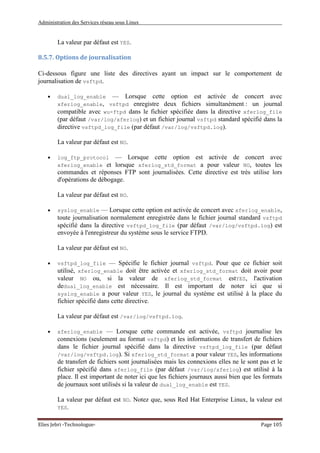 Administration des Services réseau sous Linux
Elies Jebri -Technologue- Page 105
La valeur par défaut est YES.
8.5.7. Options de journalisation
Ci-dessous figure une liste des directives ayant un impact sur le comportement de
journalisation de vsftpd.
• dual_log_enable — Lorsque cette option est activée de concert avec
xferlog_enable, vsftpd enregistre deux fichiers simultanément : un journal
compatible avec wu-ftpd dans le fichier spécifiée dans la directive xferlog_file
(par défaut /var/log/xferlog) et un fichier journal vsftpd standard spécifié dans la
directive vsftpd_log_file (par défaut /var/log/vsftpd.log).
La valeur par défaut est NO.
• log_ftp_protocol — Lorsque cette option est activée de concert avec
xferlog_enable et lorsque xferlog_std_format a pour valeur NO, toutes les
commandes et réponses FTP sont journalisées. Cette directive est très utilise lors
d'opérations de débogage.
La valeur par défaut est NO.
• syslog_enable — Lorsque cette option est activée de concert avec xferlog_enable,
toute journalisation normalement enregistrée dans le fichier journal standard vsftpd
spécifié dans la directive vsftpd_log_file (par défaut /var/log/vsftpd.log) est
envoyée à l'enregistreur du système sous le service FTPD.
La valeur par défaut est NO.
• vsftpd_log_file — Spécifie le fichier journal vsftpd. Pour que ce fichier soit
utilisé, xferlog_enable doit être activée et xferlog_std_format doit avoir pour
valeur NO ou, si la valeur de xferlog_std_format estYES, l'activation
dedual_log_enable est nécessaire. Il est important de noter ici que si
syslog_enable a pour valeur YES, le journal du système est utilisé à la place du
fichier spécifié dans cette directive.
La valeur par défaut est /var/log/vsftpd.log.
• xferlog_enable — Lorsque cette commande est activée, vsftpd journalise les
connexions (seulement au format vsftpd) et les informations de transfert de fichiers
dans le fichier journal spécifié dans la directive vsftpd_log_file (par défaut
/var/log/vsftpd.log). Si xferlog_std_format a pour valeur YES, les informations
de transfert de fichiers sont journalisées mais les connexions elles ne le sont pas et le
fichier spécifié dans xferlog_file (par défaut /var/log/xferlog) est utilisé à la
place. Il est important de noter ici que les fichiers journaux aussi bien que les formats
de journaux sont utilisés si la valeur de dual_log_enable est YES.
La valeur par défaut est NO. Notez que, sous Red Hat Enterprise Linux, la valeur est
YES.
 