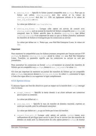 Administration des Services réseau sous Linux
Elies Jebri -Technologue- Page 106
• xferlog_file — Spécifie le fichier journal compatible avec wu-ftpd. Pour que ce
fichier soit utilisé, xferlog_enable doit être activé et la valeur de
xferlog_std_format doit être YES. Elle est également utilisée si la valeur de
dual_log_enable est YES.
La valeur par défaut est /var/log/xferlog.
• xferlog_std_format — Lorsque cette option est activée de concert avec
xferlog_enable, seul un journal de transfert de fichiers compatible avec wu-ftpd est
enregistré dans le fichier spécifié dans la directive xferlog_file (par défaut
/var/log/xferlog). Il est important de noter ici que ce fichier journalise seulement
les transferts de fichiers et n'enregistre pas les connexions au serveur.
La valeur par défaut est NO. Notez que, sous Red Hat Enterprise Linux, la valeur est
YES.
Important
Pour maintenir la compatibilité avec les fichiers journaux enregistrés par l'ancien serveur FTP
wu-ftpd, la directive xferlog_std_format prend la valeur YES sous Red Hat Enterprise
Linux. Toutefois, ce paramètre signifie que les connexions au serveur ne sont pas
journalisées.
Pour journaliser les connexions au format vsftpd et maintenir un journal des transferts de
fichiers qui est compatible avec wu-ftpd, donnez à dual_log_enable la valeur YES.
S'il n'est pas important de maintenir un journal des transferts de fichiers qui est compatible
avec wu-ftpd, vous pouvez donner à xferlog_std_format la valeur NO, commenter la ligne
à l'aide d'un signe dièse (#) ou supprimer la ligne complètement.
8.5.8. Options réseau
Ci-dessous figure une liste des directives ayant un impact sur la manière dont vsftpd interagit
avec le réseau.
• accept_timeout — Spécifie la durée donnée à un client utilisant une connexion
passive pour se connecter.
La valeur par défaut est 60.
• anon_max_rate — Spécifie le taux de transfert de données maximal, exprimé en
octets par seconde, pour les utilisateurs anonymes.
La valeur par défaut est 0, ce qui ne limite pas le taux de transfert.
• connect_from_port_20 Lorsque cette option est activée, vsftpd tourne avec
suffisamment de privilèges pour ouvrir le port 20 sur le serveur lors des transferts de
données en mode actif. La désactivation de cette option permet à vsftpd de tourner
 