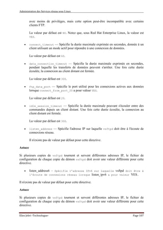 Administration des Services réseau sous Linux
Elies Jebri -Technologue- Page 107
avec moins de privilèges, mais cette option peut-être incompatible avec certains
clients FTP.
La valeur par défaut est NO. Notez que, sous Red Hat Enterprise Linux, la valeur est
YES.
• connect_timeout — Spécifie la durée maximale exprimée en secondes, donnée à un
client utilisant un mode actif pour répondre à une connexion de données.
La valeur par défaut est 60.
• data_connection_timeout — Spécifie la durée maximale exprimée en secondes,
pendant laquelle les transferts de données peuvent s'arrêter. Une fois cette durée
écoulée, la connexion au client distant est fermée.
La valeur par défaut est 300.
• ftp_data_port — Spécifie le port utilisé pour les connexions actives aux données
lorsque connect_from_port_20 a pour valeur YES.
La valeur par défaut est 20.
• idle_session_timeout — Spécifie la durée maximale pouvant s'écouler entre des
commandes depuis un client distant. Une fois cette durée écoulée, la connexion au
client distant est fermée.
La valeur par défaut est 300.
• listen_address — Spécifie l'adresse IP sur laquelle vsftpd doit être à l'écoute de
connexions réseau.
Il n'existe pas de valeur par défaut pour cette directive.
Astuce
Si plusieurs copies de vsftpd tournent et servent différentes adresses IP, le fichier de
configuration de chaque copie du démon vsftpd doit avoir une valeur différente pour cette
directive.
• listen_address6 — Spécifie l'adresse IPv6 sur laquelle vsftpd doit être à
l'écoute de connexions réseau lorsque listen_ipv6 a pour valeur YES.
Il n'existe pas de valeur par défaut pour cette directive.
Astuce
Si plusieurs copies de vsftpd tournent et servent différentes adresses IP, le fichier de
configuration de chaque copie du démon vsftpd doit avoir une valeur différente pour cette
directive.
 