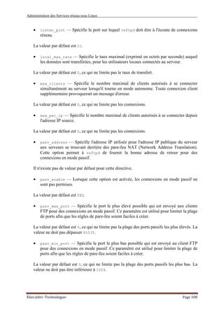 Administration des Services réseau sous Linux
Elies Jebri -Technologue- Page 108
• listen_port — Spécifie le port sur lequel vsftpd doit être à l'écoute de connexions
réseau.
La valeur par défaut est 21.
• local_max_rate — Spécifie le taux maximal (exprimé en octets par seconde) auquel
les données sont transférées, pour les utilisateurs locaux connectés au serveur.
La valeur par défaut est 0, ce qui ne limite pas le taux de transfert.
• max_clients — Spécifie le nombre maximal de clients autorisés à se connecter
simultanément au serveur lorsqu'il tourne en mode autonome. Toute connexion client
supplémentaire provoquerait un message d'erreur.
La valeur par défaut est 0, ce qui ne limite pas les connexions.
• max_per_ip — Spécifie le nombre maximal de clients autorisés à se connecter depuis
l'adresse IP source.
La valeur par défaut est 0, ce qui ne limite pas les connexions.
• pasv_address — Spécifie l'adresse IP utilisée pour l'adresse IP publique du serveur
aux serveurs se trouvant derrière des pare-feu NAT (Network Address Translation).
Cette option permet à vsftpd de fournir la bonne adresse de retour pour des
connexions en mode passif.
Il n'existe pas de valeur par défaut pour cette directive.
• pasv_enable — Lorsque cette option est activée, les connexions en mode passif ne
sont pas permises.
La valeur par défaut est YES.
• pasv_max_port — Spécifie le port le plus élevé possible qui est envoyé aux clients
FTP pour des connexions en mode passif. Ce paramètre est utilisé pour limiter la plage
de ports afin que les règles de pare-feu soient faciles à créer.
La valeur par défaut est 0, ce qui ne limite pas la plage des ports passifs les plus élevés. La
valeur ne doit pas dépasser 65535.
• pasv_min_port — Spécifie le port le plus bas possible qui est envoyé au client FTP
pour des connexions en mode passif. Ce paramètre est utilisé pour limiter la plage de
ports afin que les règles de pare-feu soient faciles à créer.
La valeur par défaut est 0, ce qui ne limite pas la plage des ports passifs les plus bas. La
valeur ne doit pas être inférieure à 1024.
 