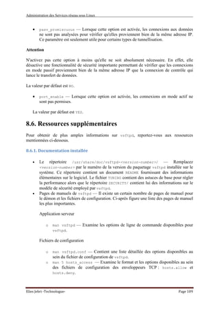 Administration des Services réseau sous Linux
Elies Jebri -Technologue- Page 109
• pasv_promiscuous — Lorsque cette option est activée, les connexions aux données
ne sont pas analysées pour vérifier qu'elles proviennent bien de la même adresse IP.
Ce paramètre est seulement utile pour certains types de tunnellisation.
Attention
N'activez pas cette option à moins qu'elle ne soit absolument nécessaire. En effet, elle
désactive une fonctionnalité de sécurité importante permettant de vérifier que les connexions
en mode passif proviennent bien de la même adresse IP que la connexion de contrôle qui
lance le transfert de données.
La valeur par défaut est NO.
• port_enable — Lorsque cette option est activée, les connexions en mode actif ne
sont pas permises.
La valeur par défaut est YES.
8.6. Ressources supplémentaires
Pour obtenir de plus amples informations sur vsftpd, reportez-vous aux ressources
mentionnées ci-dessous.
8.6.1. Documentation installée
• Le répertoire /usr/share/doc/vsftpd-<version-number>/ — Remplacez
<version-number> par le numéro de la version du paquetage vsftpd installée sur le
système. Ce répertoire contient un document README fournissant des informations
élémentaires sur le logiciel. Le fichier TUNING contient des astuces de base pour régler
la performance alors que le répertoire SECURITY/ contient lui des informations sur le
modèle de sécurité employé par vsftpd.
• Pages de manuels de vsftpd — Il existe un certain nombre de pages de manuel pour
le démon et les fichiers de configuration. Ci-après figure une liste des pages de manuel
les plus importantes.
Application serveur
o man vsftpd — Examine les options de ligne de commande disponibles pour
vsftpd.
Fichiers de configuration
o man vsftpd.conf — Contient une liste détaillée des options disponibles au
sein du fichier de configuration de vsftpd.
o man 5 hosts_access — Examine le format et les options disponibles au sein
des fichiers de configuration des enveloppeurs TCP : hosts.allow et
hosts.deny.
 