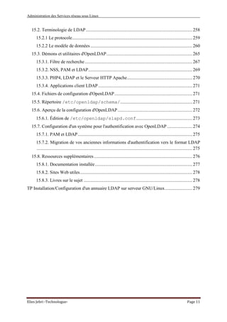 Administration des Services réseau sous Linux
Elies Jebri -Technologue- Page 11
15.2. Terminologie de LDAP............................................................................................. 258
15.2.1 Le protocole......................................................................................................... 259
15.2.2 Le modèle de données......................................................................................... 260
15.3. Démons et utilitaires d'OpenLDAP........................................................................... 265
15.3.1. Filtre de recherche.............................................................................................. 267
15.3.2. NSS, PAM et LDAP........................................................................................... 269
15.3.3. PHP4, LDAP et le Serveur HTTP Apache......................................................... 270
15.3.4. Applications client LDAP .................................................................................. 271
15.4. Fichiers de configuration d'OpenLDAP.................................................................... 271
15.5. Répertoire /etc/openldap/schema/............................................................... 271
15.6. Aperçu de la configuration d'OpenLDAP ................................................................. 272
15.6.1. Édition de /etc/openldap/slapd.conf................................................. 273
15.7. Configuration d'un système pour l'authentification avec OpenLDAP ...................... 274
15.7.1. PAM et LDAP.................................................................................................... 275
15.7.2. Migration de vos anciennes informations d'authentification vers le format LDAP
........................................................................................................................................ 275
15.8. Ressources supplémentaires...................................................................................... 276
15.8.1. Documentation installée..................................................................................... 277
15.8.2. Sites Web utiles.................................................................................................. 278
15.8.3. Livres sur le sujet ............................................................................................... 278
TP Installation/Configuration d'un annuaire LDAP sur serveur GNU/Linux........................ 279
 