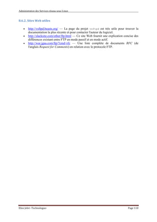 Administration des Services réseau sous Linux
Elies Jebri -Technologue- Page 110
8.6.2. Sites Web utiles
• http://vsftpd.beasts.org/ — La page du projet vsftpd est très utile pour trouver la
documentation la plus récente et pour contacter l'auteur du logiciel.
• http://slacksite.com/other/ftp.html — Ce site Web fournit une explication concise des
différences existant entre FTP en mode passif et en mode actif.
• http://war.jgaa.com/ftp/?cmd=rfc — Une liste complète de documents RFC (de
l'anglais Request for Comments) en relation avec le protocole FTP.
 
