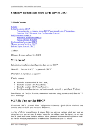 Administration des Services réseau sous Linux
Elies Jebri -Technologue- Page 111
Section 9. Eléments de cours sur le service DHCP
Table of Contents
Résumé
Rôle d'un service DHCP
Pourquoi mettre en place un réseau TCP/IP avec des adresses IP dynamiques
Protocole DHCP(Dynamic Host Configuration Protocol)
Fonctionnement de DHCP
Attribution d'une adresse DHCP
Renouvellement de bail IP
Configuration d'un serveur DHCP
Mise en oeuvre d'un client DHCP
Rôle de l'agent de relais DHCP
Abstract
Eléments de cours sur le service DHCP
9.1 Résumé
Présentation, installation et configuration d'un serveur DHCP
Mots clés : “ Serveur DHCP ”, “ Agent relais DHCP ”
Description et objectifs de la séquence
L'atelier propose
• d'installer un serveur DHCP sous Linux,
• d'installer un client DHCP sous Linux
• d'installer un client DHCP sous Windows
• de réaliser une phase de test avec les commandes winipcfg et ipconfig de Windows
Les éléments sur l'analyse de trame, notamment les trames bootp, seront retraités lors des TP
sur la métrologie.
9.2 Rôle d'un service DHCP
Un serveur DHCP (Dynamic Host Configuration Protocol) a pour rôle de distribuer des
adresses IP à des clients pour une durée déterminée.
Au lieu d'affecter manuellement à chaque hôte une adresse statique, ainsi que tous les
paramètres tels que (serveur de noms, passerelle par défaut, nom du réseau), un serveur
DHCP alloue à un client, un bail d'accès au réseau, pour une durée déterminée (durée du bail).
Le serveur passe en paramètres au client toutes les informations dont il a besoin.
 