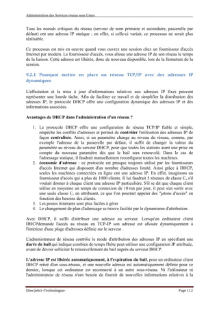 Administration des Services réseau sous Linux
Elies Jebri -Technologue- Page 112
Tous les noeuds critiques du réseau (serveur de nom primaire et secondaire, passerelle par
défaut) ont une adresse IP statique ; en effet, si celle-ci variait, ce processus ne serait plus
réalisable.
Ce processus est mis en oeuvre quand vous ouvrez une session chez un fournisseur d'accès
Internet par modem. Le fournisseur d'accès, vous alloue une adresse IP de son réseau le temps
de la liaison. Cette adresse est libérée, donc de nouveau disponible, lors de la fermeture de la
session.
9.2.1 Pourquoi mettre en place un réseau TCP/IP avec des adresses IP
dynamiques
L'affectation et la mise à jour d'informations relatives aux adresses IP fixes peuvent
représenter une lourde tâche. Afin de faciliter ce travail et de simplifier la distribution des
adresses IP, le protocole DHCP offre une configuration dynamique des adresses IP et des
informations associées.
Avantages de DHCP dans l'administration d'un réseau ?
1. Le protocole DHCP offre une configuration de réseau TCP/IP fiable et simple,
empêche les conflits d'adresses et permet de contrôler l'utilisation des adresses IP de
façon centralisée. Ainsi, si un paramètre change au niveau du réseau, comme, par
exemple l'adresse de la passerelle par défaut, il suffit de changer la valeur du
paramètre au niveau du serveur DHCP, pour que toutes les stations aient une prise en
compte du nouveau paramètre dès que le bail sera renouvelé. Dans le cas de
l'adressage statique, il faudrait manuellement reconfigurer toutes les machines.
2. économie d'adresse : ce protocole est presque toujours utilisé par les fournisseurs
d'accès Internet qui disposent d'un nombre d'adresses limité. Ainsi grâce à DHCP,
seules les machines connectées en ligne ont une adresse IP. En effet, imaginons un
fournisseur d'accès qui a plus de 1000 clients. Il lui faudrait 5 réseaux de classe C, s'il
voulait donner à chaque client une adresse IP particulière. S'il se dit que chaque client
utilise en moyenne un temps de connexion de 10 mn par jour, il peut s'en sortir avec
une seule classe C, en attribuant, ce que l'on pourrait appeler des "jetons d'accès" en
fonction des besoins des clients.
3. Les postes itinérants sont plus faciles à gérer
4. Le changement de plan d'adressage se trouve facilité par le dynamisme d'attribution.
Avec DHCP, il suffit d'attribuer une adresse au serveur. Lorsqu'un ordinateur client
DHCPdemande l'accès au réseau en TCP-IP son adresse est allouée dynamiquement à
l'intérieur d'une plage d'adresses définie sur le serveur .
L'administrateur de réseau contrôle le mode d'attribution des adresses IP en spécifiant une
durée de bail qui indique combien de temps l'hôte peut utiliser une configuration IP attribuée,
avant de devoir solliciter le renouvellement du bail auprès du serveur DHCP.
L'adresse IP est libérée automatiquement, à l'expiration du bail, pour un ordinateur client
DHCP retiré d'un sous-réseau, et une nouvelle adresse est automatiquement définie pour ce
dernier, lorsque cet ordinateur est reconnecté à un autre sous-réseau. Ni l'utilisateur ni
l'administrateur de réseau n'ont besoin de fournir de nouvelles informations relatives à la
 