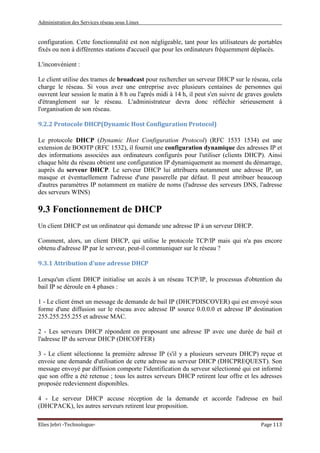 Administration des Services réseau sous Linux
Elies Jebri -Technologue- Page 113
configuration. Cette fonctionnalité est non négligeable, tant pour les utilisateurs de portables
fixés ou non à différentes stations d'accueil que pour les ordinateurs fréquemment déplacés.
L'inconvénient :
Le client utilise des trames de broadcast pour rechercher un serveur DHCP sur le réseau, cela
charge le réseau. Si vous avez une entreprise avec plusieurs centaines de personnes qui
ouvrent leur session le matin à 8 h ou l'après midi à 14 h, il peut s'en suivre de graves goulets
d'étranglement sur le réseau. L'administrateur devra donc réfléchir sérieusement à
l'organisation de son réseau.
9.2.2 Protocole DHCP(Dynamic Host Configuration Protocol)
Le protocole DHCP (Dynamic Host Configuration Protocol) (RFC 1533 1534) est une
extension de BOOTP (RFC 1532), il fournit une configuration dynamique des adresses IP et
des informations associées aux ordinateurs configurés pour l'utiliser (clients DHCP). Ainsi
chaque hôte du réseau obtient une configuration IP dynamiquement au moment du démarrage,
auprès du serveur DHCP. Le serveur DHCP lui attribuera notamment une adresse IP, un
masque et éventuellement l'adresse d'une passerelle par défaut. Il peut attribuer beaucoup
d'autres paramètres IP notamment en matière de noms (l'adresse des serveurs DNS, l'adresse
des serveurs WINS)
9.3 Fonctionnement de DHCP
Un client DHCP est un ordinateur qui demande une adresse IP à un serveur DHCP.
Comment, alors, un client DHCP, qui utilise le protocole TCP/IP mais qui n'a pas encore
obtenu d'adresse IP par le serveur, peut-il communiquer sur le réseau ?
9.3.1 Attribution d'une adresse DHCP
Lorsqu'un client DHCP initialise un accès à un réseau TCP/IP, le processus d'obtention du
bail IP se déroule en 4 phases :
1 - Le client émet un message de demande de bail IP (DHCPDISCOVER) qui est envoyé sous
forme d'une diffusion sur le réseau avec adresse IP source 0.0.0.0 et adresse IP destination
255.255.255.255 et adresse MAC.
2 - Les serveurs DHCP répondent en proposant une adresse IP avec une durée de bail et
l'adresse IP du serveur DHCP (DHCOFFER)
3 - Le client sélectionne la première adresse IP (s'il y a plusieurs serveurs DHCP) reçue et
envoie une demande d'utilisation de cette adresse au serveur DHCP (DHCPREQUEST). Son
message envoyé par diffusion comporte l'identification du serveur sélectionné qui est informé
que son offre a été retenue ; tous les autres serveurs DHCP retirent leur offre et les adresses
proposée redeviennent disponibles.
4 - Le serveur DHCP accuse réception de la demande et accorde l'adresse en bail
(DHCPACK), les autres serveurs retirent leur proposition.
 