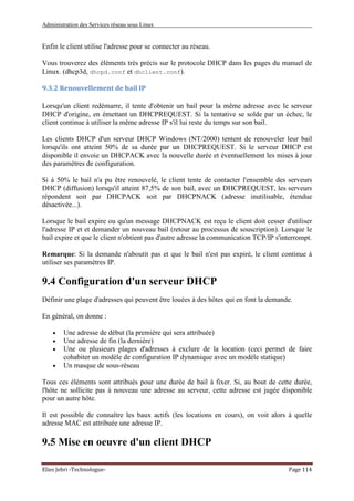 Administration des Services réseau sous Linux
Elies Jebri -Technologue- Page 114
Enfin le client utilise l'adresse pour se connecter au réseau.
Vous trouverez des éléments très précis sur le protocole DHCP dans les pages du manuel de
Linux. (dhcp3d, dhcpd.conf et dhclient.conf).
9.3.2 Renouvellement de bail IP
Lorsqu'un client redémarre, il tente d'obtenir un bail pour la même adresse avec le serveur
DHCP d'origine, en émettant un DHCPREQUEST. Si la tentative se solde par un échec, le
client continue à utiliser la même adresse IP s'il lui reste du temps sur son bail.
Les clients DHCP d'un serveur DHCP Windows (NT/2000) tentent de renouveler leur bail
lorsqu'ils ont atteint 50% de sa durée par un DHCPREQUEST. Si le serveur DHCP est
disponible il envoie un DHCPACK avec la nouvelle durée et éventuellement les mises à jour
des paramètres de configuration.
Si à 50% le bail n'a pu être renouvelé, le client tente de contacter l'ensemble des serveurs
DHCP (diffusion) lorsqu'il atteint 87,5% de son bail, avec un DHCPREQUEST, les serveurs
répondent soit par DHCPACK soit par DHCPNACK (adresse inutilisable, étendue
désactivée...).
Lorsque le bail expire ou qu'un message DHCPNACK est reçu le client doit cesser d'utiliser
l'adresse IP et et demander un nouveau bail (retour au processus de souscription). Lorsque le
bail expire et que le client n'obtient pas d'autre adresse la communication TCP/IP s'interrompt.
Remarque: Si la demande n'aboutit pas et que le bail n'est pas expiré, le client continue à
utiliser ses paramètres IP.
9.4 Configuration d'un serveur DHCP
Définir une plage d'adresses qui peuvent être louées à des hôtes qui en font la demande.
En général, on donne :
• Une adresse de début (la première qui sera attribuée)
• Une adresse de fin (la dernière)
• Une ou plusieurs plages d'adresses à exclure de la location (ceci permet de faire
cohabiter un modèle de configuration IP dynamique avec un modèle statique)
• Un masque de sous-réseau
Tous ces éléments sont attribués pour une durée de bail à fixer. Si, au bout de cette durée,
l'hôte ne sollicite pas à nouveau une adresse au serveur, cette adresse est jugée disponible
pour un autre hôte.
Il est possible de connaître les baux actifs (les locations en cours), on voit alors à quelle
adresse MAC est attribuée une adresse IP.
9.5 Mise en oeuvre d'un client DHCP
 