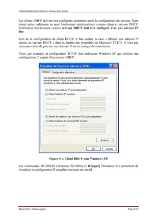 Administration des Services réseau sous Linux
Elies Jebri -Technologue- Page 115
Les clients DHCP doivent être configurés seulement après la configuration du serveur. Etant
donné qu'un ordinateur ne peut fonctionner simultanément comme client et serveur DHCP,
l'ordinateur fonctionnant comme serveur DHCP doit être configuré avec une adresse IP
fixe.
Lors de la configuration du client DHCP, il faut cocher la case « Obtenir une adresse IP
depuis un serveur DHCP » dans la fenêtre des propriétés de Microsoft TCP/IP. Il n'est pas
nécessaire alors de préciser une adresse IP ou un masque de sous-réseau.
Voici, par exemple, la configuration TCP/IP d'un ordinateur Windows XP qui sollicite une
configuration IP auprès d'un serveur DHCP :
Figure 9.1. Client DHCP sous Windows XP
Les commandes IPCONFIG (Windows NT/200x) et Winipcfg (Windows 9x) permettent de
visualiser la configuration IP complète du poste de travail :
 