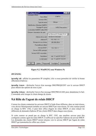 Administration des Services réseau sous Linux
Elies Jebri -Technologue- Page 116
Figure 9.2. WinIPCFG sous Windows 9x
IPCONFIG
ipconfig /all : affiche les paramètres IP complets, cela va nous permettre de vérifier la bonne
affectation d'adresse.
ipconfig /renew : déclenche l'envoi d'un message DHCPREQUEST vers le serveur DHCP
pour obtenir des options de mise à jour
ipconfig /release : déclenche l'envoi d'un message DHCPRELEASE pour abandonner le bail.
Commande utile lorsque le client change de réseau.
9.6 Rôle de l'agent de relais DHCP
Comme les clients contactent les serveurs DHCP à l'aide d'une diffusion, dans un inter-réseau,
vous devrez théoriquement installer un serveur DHCP par sous-réseau. Si votre routeur prend
en charge la RFC 1542, il peut faire office d'agent de relais DHCP, et ainsi relayer les
diffusions de demande d'adresse IP des clients DHCP dans chaque sous-réseau.
Si votre routeur ne prend pas en charge la RFC 1542, une machine serveur peut être
configurée comme agent de relais DHCP, il suffira de lui spécifier l'adresse du serveur DHCP.
Les demandes des clients DHCP seront relayées vers le serveur DHCP par l'agent de relais
DHCP qui transmettra les offres aux clients.
 