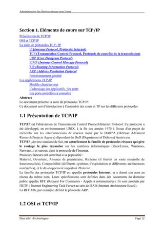 Administration des Services réseau sous Linux
Elies Jebri -Technologue- Page 12
Section 1. Eléments de cours sur TCP/IP
Présentation de TCP/IP
OSI et TCP/IP
La suite de protocoles TCP / IP
IP (Internet Protocol, Protocole Internet)
TCP (Transmission Control Protocol, Protocole de contrôle de la transmission)
UDP (User Datagram Protocol)
ICMP (Internet Control Message Protocol)
RIP (Routing Information Protocol)
ARP (Address Resolution Protocol
Fonctionnement général
Les applications TCP-IP
Modèle client/serveur
L'adressage des applicatifs : les ports
Les ports prédéfinis à connaître
Abstract
Le document présente la suite de protocoles TCP/IP.
Ce document sert d'introduction à l'ensemble des cours et TP sur les différents protocoles
1.1 Présentation de TCP/IP
TCP/IP est l'abréviation de Transmission Control Protocol/Internet Protocol. Ce protocole a
été développé, en environnement UNIX, à la fin des années 1970 à l'issue d'un projet de
recherche sur les interconnexions de réseaux mené par la DARPA (Defense Advanced
Research Projects Agency) dépendant du DoD (Department of Defense) Américain.
TCP/IP ,devenu standard de fait, est actuellement la famille de protocoles réseaux qui gère
le routage la plus répandue sur les systèmes informatiques (Unix/Linux, Windows,
Netware...) et surtout, c'est le protocole de l'Internet.
Plusieurs facteurs ont contribué à sa popularité :
Maturité, Ouverture, Absence de propriétaire, Richesse (il fournit un vaste ensemble de
fonctionnalités), Compatibilité (différents systèmes d'exploitation et différentes architectures
matérielles), et le développement important d'Internet.
La famille des protocoles TCP/IP est appelée protocoles Internet, et a donné son nom au
réseau du même nom. Leurs spécifications sont définies dans des documents du domaine
public appelés RFC (Request For Comments - Appels à commentaires). Ils sont produits par
l'IETF ( Internet Engineering Task Force) au sein de l'IAB (Internet Architecture Board).
La RFC 826, par exemple, définit le protocole ARP.
1.2 OSI et TCP/IP
 