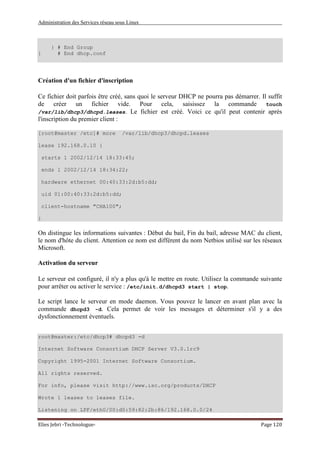 Administration des Services réseau sous Linux
Elies Jebri -Technologue- Page 120
} # End Group
} # End dhcp.conf
Création d'un fichier d'inscription
Ce fichier doit parfois être créé, sans quoi le serveur DHCP ne pourra pas démarrer. Il suffit
de créer un fichier vide. Pour cela, saisissez la commande touch
/var/lib/dhcp3/dhcpd.leases. Le fichier est créé. Voici ce qu'il peut contenir après
l'inscription du premier client :
[root@master /etc]# more /var/lib/dhcp3/dhcpd.leases
lease 192.168.0.10 {
starts 1 2002/12/14 18:33:45;
ends 1 2002/12/14 18:34:22;
hardware ethernet 00:40:33:2d:b5:dd;
uid 01:00:40:33:2d:b5:dd;
client-hostname "CHA100";
}
On distingue les informations suivantes : Début du bail, Fin du bail, adresse MAC du client,
le nom d'hôte du client. Attention ce nom est différent du nom Netbios utilisé sur les réseaux
Microsoft.
Activation du serveur
Le serveur est configuré, il n'y a plus qu'à le mettre en route. Utilisez la commande suivante
pour arrêter ou activer le service : /etc/init.d/dhcpd3 start | stop.
Le script lance le serveur en mode daemon. Vous pouvez le lancer en avant plan avec la
commande dhcpd3 -d. Cela permet de voir les messages et déterminer s'il y a des
dysfonctionnement éventuels.
root@master:/etc/dhcp3# dhcpd3 -d
Internet Software Consortium DHCP Server V3.0.1rc9
Copyright 1995-2001 Internet Software Consortium.
All rights reserved.
For info, please visit http://www.isc.org/products/DHCP
Wrote 1 leases to leases file.
Listening on LPF/eth0/00:d0:59:82:2b:86/192.168.0.0/24
 