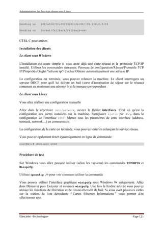 Administration des Services réseau sous Linux
Elies Jebri -Technologue- Page 121
Sending on LPF/eth0/00:d0:59:82:2b:86/192.168.0.0/24
Sending on Socket/fallback/fallback-net
CTRL C pour arrêter.
Installation des clients
Le client sous Windows
L'installation est assez simple si vous avez déjà une carte réseau et le protocole TCP/IP
installé. Utilisez les commandes suivantes: Panneau de configuration/Réseau/Protocole TCP
IP/Propriétés/Onglet "adresse ip"/ Cochez Obtenir automatiquement une adresse IP
La configuration est terminée, vous pouvez relancer la machine. Le client interrogera un
serveur DHCP pour qu'il lui délivre un bail (sorte d'autorisation de séjour sur le réseau)
contenant au minimum une adresse Ip et le masque correspondant .
Le client sous Linux
Vous allez réaliser une configuration manuelle
Allez dans le répertoire /etc/network, ouvrez le fichier interfaces. C'est ici qu'est la
configuration des cartes installées sur la machine. Remplacez static par dhcp dans la
configuration de l'interface eth0. Mettez tous les paramètres de cette interface (address,
netmask, network....) en commentaire.
La configuration de la carte est terminée, vous pouvez tester en relançant le service réseau.
Vous pouvez egalement tester dynamiquement en ligne de commande:
root@m1:# dhclient eth0
Procédure de test
Sur Windows vous allez pouvoir utiliser (selon les versions) les commandes IPCONFIG et
Winipcfg.
Utilisez ipconfig /? pour voir comment utiliser la commande
Vous pouvez utiliser l'interface graphique winipcfg sous Windows 9x uniquement. Allez
dans Démarrer puis Exécuter et saisissez winipcfg. Une fois la fenêtre activée vous pouvez
utiliser les fonctions de libération et de renouvellement de bail. Si vous avez plusieurs cartes
sur la station, la liste déroulante “ Cartes Ethernet Informations ” vous permet d'en
sélectionner une.
 