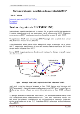 Administration des Services réseau sous Linux
Elies Jebri -Technologue- Page 123
Travaux pratiques : installation d'un agent relais DHCP
Table of Contents
Routeur et agent relais DHCP (RFC 1542)
La maquette
Installation
Routeur et agent relais DHCP (RFC 1542)
Les trames arp, bootp ne traversent pas les routeurs. Sur un réseau segmenté par des routeurs
il est donc impossible de servir tous les segments avec le même serveur DHCP. Il faut donc
mettre un serveur DHCP sur chaque segment, ou alors utiliser un agent de relais DHCP.
Un agent relais DHCP relaie les messages DHCP échangés entre un client et un serveur
DHCP situés sur des sous-réseaux différents.
Il est généralement installé sur un routeur pour pouvoir diriger les messages vers le serveur
DHCP, mais ce n'est pas obligatoire. L'agent doit connaître l'adresse du serveur DHCP mais
ne peut pas être lui-même client DHCP.
Serveur DHCP et agent de relais ont des adresses ip statiques. Le dialogue traverse le routeur
et se fait en unicast.
Figure 1. Dialogue client DHCP, agent de relai DHCPet serveur DHCP
Après avoir envoyé une trame de broadcast, le client DHCP dialoque avec l'agent de relai
DHCP en unicast (1). L'agent demande une adresse au serveur DHCP dont il connaît l'adresse
(2). Le serveur retourne à l'agent une adresse (3) qui est donnée au client DHCP par l'agent
(4).
Le principal problème du service DHCP est la mise à jour des serveurs de noms d'hôtes. Bind
sous Linux permet la mise à jour dynamique (RFC 2136) grâce à un serveur "updater" qui
peut ajouter ou supprimer dynamiquement des enregistrements de ressources. Il faut pour
corriger cela installer un serveur DNS dynamique (DDNS) qui accepte les inscriptions des
clients DHCP.
 