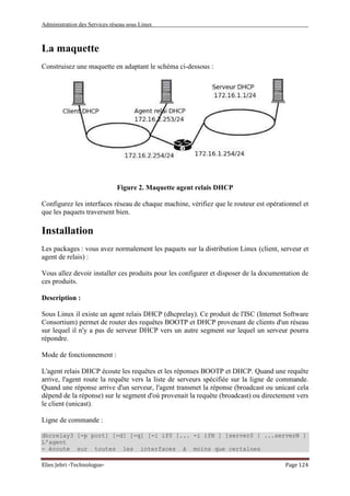 Administration des Services réseau sous Linux
Elies Jebri -Technologue- Page 124
La maquette
Construisez une maquette en adaptant le schéma ci-dessous :
Figure 2. Maquette agent relais DHCP
Configurez les interfaces réseau de chaque machine, vérifiez que le routeur est opérationnel et
que les paquets traversent bien.
Installation
Les packages : vous avez normalement les paquets sur la distribution Linux (client, serveur et
agent de relais) :
Vous allez devoir installer ces produits pour les configurer et disposer de la documentation de
ces produits.
Description :
Sous Linux il existe un agent relais DHCP (dhcprelay). Ce produit de l'ISC (Internet Software
Consortium) permet de router des requêtes BOOTP et DHCP provenant de clients d'un réseau
sur lequel il n'y a pas de serveur DHCP vers un autre segment sur lequel un serveur pourra
répondre.
Mode de fonctionnement :
L'agent relais DHCP écoute les requêtes et les réponses BOOTP et DHCP. Quand une requête
arrive, l'agent route la requête vers la liste de serveurs spécifiée sur la ligne de commande.
Quand une réponse arrive d'un serveur, l'agent transmet la réponse (broadcast ou unicast cela
dépend de la réponse) sur le segment d'où provenait la requête (broadcast) ou directement vers
le client (unicast).
Ligne de commande :
dhcrelay3 [-p port] [-d] [-q] [-i if0 [... -i ifN ] ]server0 [ ...serverN ]
L'agent
- écoute sur toutes les interfaces à moins que certaines
 