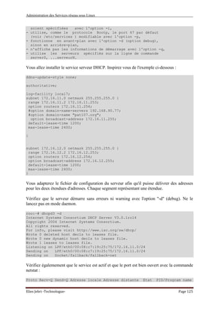 Administration des Services réseau sous Linux
Elies Jebri -Technologue- Page 125
soient spécifiées avec l'option -i,
- utilise, comme le protocole Bootp, le port 67 par défaut
(voir /etc/services ) modifiable avec l'option -p,
- fonctionne en avant-plan avec l'option -d (option debug),
sinon en arrière-plan,
- n'affiche pas les informations de démarrage avec l'option -q,
- utilise les serveurs spécifiés sur la ligne de commande
server0, ...serveurN.
Vous allez installer le service serveur DHCP. Inspirez vous de l'exemple ci-dessous :
ddns-update-style none;
authoritative;
log-facility local7;
subnet 172.16.11.0 netmask 255.255.255.0 {
range 172.16.11.2 172.16.11.253;
option routers 172.16.11.254;
#option domain-name-servers 192.168.90.77;
#option domain-name "pat107.org";
option broadcast-address 172.16.11.255;
default-lease-time 1200;
max-lease-time 2400;
}
subnet 172.16.12.0 netmask 255.255.255.0 {
range 172.16.12.2 172.16.12.253;
option routers 172.16.12.254;
option broadcast-address 172.16.12.255;
default-lease-time 1200;
max-lease-time 2400;
}
Vous adapterez le fichier de configuration du serveur afin qu'il puisse délivrer des adresses
pour les deux étendues d'adresses. Chaque segment représentant une étendue.
Vérifiez que le serveur démarre sans erreurs ni warning avec l'option "-d" (debug). Ne le
lancez pas en mode daemon.
roo:~# dhcpd3 -d
Internet Systems Consortium DHCP Server V3.0.1rc14
Copyright 2004 Internet Systems Consortium.
All rights reserved.
For info, please visit http://www.isc.org/sw/dhcp/
Wrote 0 deleted host decls to leases file.
Wrote 0 new dynamic host decls to leases file.
Wrote 1 leases to leases file.
Listening on LPF/eth0/00:08:c7:19:25:75/172.16.11.0/24
Sending on LPF/eth0/00:08:c7:19:25:75/172.16.11.0/24
Sending on Socket/fallback/fallback-net
Vérifiez égalemement que le service est actif et que le port est bien ouvert avec la commande
netstat :
Proto Recv-Q Send-Q Adresse locale Adresse distante Etat PID/Program name
 