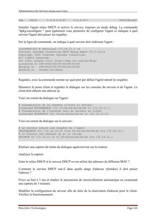 Administration des Services réseau sous Linux
Elies Jebri -Technologue- Page 126
udp 64232 0 0.0.0.0:67 0.0.0.0:* 2093/dhcpd3
Installer l'agent relais DHCP et activer le service, toujours en mode debug. La commande
"dpkg-reconfigure " peut également vous permettre de configurer l'agent et indiquer à quel
serveur l'agent doit passer les requêtes.
Sur la ligne de commande, on indique à quel serveur doit s'adresser l'agent :
root@PAT109:~# dhcrelay3 172.16.11.1 -d
Internet Systems Consortium DHCP Relay Agent V3.0.1rc14
Copyright 2004 Internet Systems Consortium.
All rights reserved.
For info, please visit http://www.isc.org/sw/dhcp/
Listening on LPF/eth0/00:03:0d:08:63:bf
Sending on LPF/eth0/00:03:0d:08:63:bf
Sending on Socket/fallback
Regardez, avec la commande netstat sur quel port par défaut l'agent attend les requêtes.
Démarrez le poste client et regardez le dialogue sur les consoles du serveur et de l'agent. Le
client doit obtenir une adresse ip.
Voici un extrait du dialogue sur l'agent :
# Transmission de la requête cliente au serveur
forwarded BOOTREQUEST for 00:0a:e4:4e:64:4e to 172.16.11.1
# Transmission de l'adresse reçu du serveur au client
forwarded BOOTREPLY for 00:0a:e4:4e:64:4e to 172.16.12.10
Voici un extrait du dialogue sur le serveur :
# Le serveur reçoit une requête de l'agent
DHCPREQUEST for 172.16.12.10 from 00:0a:e4:4e:64:4e via 172.16.12.1
# Il fournit une adresse ip et la valide
DHCPACK on 172.16.12.10 to 00:0a:e4:4e:64:4e via 172.16.12.1
Réalisez une capture de trame du dialogue agent/serveur sur le routeur.
Analysez la capture
Entre le relais DHCP et le serveur DHCP a-t-on utilisé des adresses de diffusion MAC ?
Comment le serveur DHCP sait-il dans quelle plage d'adresse (étendue) il doit puiser
l'adresse ?
Fixez un bail à 1 mn et étudiez le mécanisme de renouvellement automatique en examinant
une capture de 3 minutes.
Modifiez la configuration du serveur afin de faire de la réservation d'adresse pour le client.
Vérifiez le fonctionnement.
 
