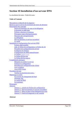 Administration des Services réseau sous Linux
Elies Jebri -Technologue- Page 128
Section 10 Installation d'un serveur DNS
La résolution de noms - Fiche de cours
Table of Contents
Description et objectifs de la séquence
Qu'est ce que le service de résolution de noms de domaine
Présentation des concepts
Notion de domaine, de zone et de délégation
le domaine in-addr.arpa
Fichiers, structure et contenus
Principaux types d'enregistrements
Structure des enregistrements
La délégation
Serveur primaire et serveur secondaire
Le cache
Installation et configuration d'un serveur DNS
Fichiers déjà installés
rndc, le fichier de configuration, le fichier de clé
Procédure de configuration du serveur
Configurer les fichiers
Configuration du DNS manuellement
Le fichier named.conf
Le fichier db.foo.org
Le fichier db.foo.org.rev
Compléments pratiques
Démarrer ou arrêter le service
Finaliser la configuration
Procédure de configuration des clients
Avec windows
Avec GNU/Linux
Procédure de tests
Vérifier la résolution de noms :
Dépannage et outils
Les erreurs de chargement de bind
nslookup, dig
Le cache du DNS
Les journaux
Remarques
Annexes
Annexe 1 - extraits de fichiers de configuration
Annexe 2 - Serveur primaire et serveur secondaire
Annexe 3 - Mise en place d'une délégation de zone
Annexe 3 - Outils de diagnostic et de contrôle
Abstract
 
