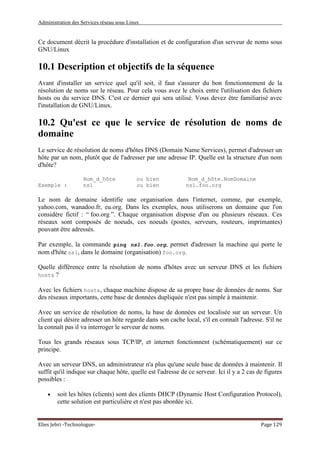 Administration des Services réseau sous Linux
Elies Jebri -Technologue- Page 129
Ce document décrit la procédure d'installation et de configuration d'un serveur de noms sous
GNU/Linux
10.1 Description et objectifs de la séquence
Avant d'installer un service quel qu'il soit, il faut s'assurer du bon fonctionnement de la
résolution de noms sur le réseau. Pour cela vous avez le choix entre l'utilisation des fichiers
hosts ou du service DNS. C'est ce dernier qui sera utilisé. Vous devez être familiarisé avec
l'installation de GNU/Linux.
10.2 Qu'est ce que le service de résolution de noms de
domaine
Le service de résolution de noms d'hôtes DNS (Domain Name Services), permet d'adresser un
hôte par un nom, plutôt que de l'adresser par une adresse IP. Quelle est la structure d'un nom
d'hôte?
Nom_d_hôte ou bien Nom_d_hôte.NomDomaine
Exemple : ns1 ou bien ns1.foo.org
Le nom de domaine identifie une organisation dans l'internet, comme, par exemple,
yahoo.com, wanadoo.fr, eu.org. Dans les exemples, nous utiliserons un domaine que l'on
considère fictif : “ foo.org ”. Chaque organisation dispose d'un ou plusieurs réseaux. Ces
réseaux sont composés de noeuds, ces noeuds (postes, serveurs, routeurs, imprimantes)
pouvant être adressés.
Par exemple, la commande ping ns1.foo.org, permet d'adresser la machine qui porte le
nom d'hôte ns1, dans le domaine (organisation) foo.org.
Quelle différence entre la résolution de noms d'hôtes avec un serveur DNS et les fichiers
hosts ?
Avec les fichiers hosts, chaque machine dispose de sa propre base de données de noms. Sur
des réseaux importants, cette base de données dupliquée n'est pas simple à maintenir.
Avec un service de résolution de noms, la base de données est localisée sur un serveur. Un
client qui désire adresser un hôte regarde dans son cache local, s'il en connaît l'adresse. S'il ne
la connaît pas il va interroger le serveur de noms.
Tous les grands réseaux sous TCP/IP, et internet fonctionnent (schématiquement) sur ce
principe.
Avec un serveur DNS, un administrateur n'a plus qu'une seule base de données à maintenir. Il
suffit qu'il indique sur chaque hôte, quelle est l'adresse de ce serveur. Ici il y a 2 cas de figures
possibles :
• soit les hôtes (clients) sont des clients DHCP (Dynamic Host Configuration Protocol),
cette solution est particulière et n'est pas abordée ici.
 
