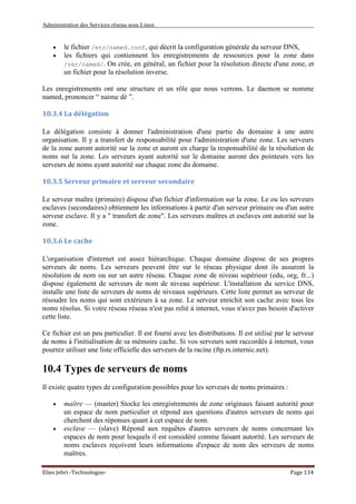 Administration des Services réseau sous Linux
Elies Jebri -Technologue- Page 134
• le fichier /etc/named.conf, qui décrit la configuration générale du serveur DNS,
• les fichiers qui contiennent les enregistrements de ressources pour la zone dans
/var/named/. On crée, en général, un fichier pour la résolution directe d'une zone, et
un fichier pour la résolution inverse.
Les enregistrements ont une structure et un rôle que nous verrons. Le daemon se nomme
named, prononcer “ naime dé ”.
10.3.4 La délégation
La délégation consiste à donner l'administration d'une partie du domaine à une autre
organisation. Il y a transfert de responsabilité pour l'administration d'une zone. Les serveurs
de la zone auront autorité sur la zone et auront en charge la responsabilité de la résolution de
noms sur la zone. Les serveurs ayant autorité sur le domaine auront des pointeurs vers les
serveurs de noms ayant autorité sur chaque zone du domaine.
10.3.5 Serveur primaire et serveur secondaire
Le serveur maître (primaire) dispose d'un fichier d'information sur la zone. Le ou les serveurs
esclaves (secondaires) obtiennent les informations à partir d'un serveur primaire ou d'un autre
serveur esclave. Il y a " transfert de zone". Les serveurs maîtres et esclaves ont autorité sur la
zone.
10.3.6 Le cache
L'organisation d'internet est assez hiérarchique. Chaque domaine dispose de ses propres
serveurs de noms. Les serveurs peuvent être sur le réseau physique dont ils assurent la
résolution de nom ou sur un autre réseau. Chaque zone de niveau supérieur (edu, org, fr...)
dispose également de serveurs de nom de niveau supérieur. L'installation du service DNS,
installe une liste de serveurs de noms de niveaux supérieurs. Cette liste permet au serveur de
résoudre les noms qui sont extérieurs à sa zone. Le serveur enrichit son cache avec tous les
noms résolus. Si votre réseau réseau n'est pas relié à internet, vous n'avez pas besoin d'activer
cette liste.
Ce fichier est un peu particulier. Il est fourni avec les distributions. Il est utilisé par le serveur
de noms à l'initialisation de sa mémoire cache. Si vos serveurs sont raccordés à internet, vous
pourrez utiliser une liste officielle des serveurs de la racine (ftp.rs.internic.net).
10.4 Types de serveurs de noms
Il existe quatre types de configuration possibles pour les serveurs de noms primaires :
• maître — (master) Stocke les enregistrements de zone originaux faisant autorité pour
un espace de nom particulier et répond aux questions d'autres serveurs de noms qui
cherchent des réponses quant à cet espace de nom.
• esclave — (slave) Répond aux requêtes d'autres serveurs de noms concernant les
espaces de nom pour lesquels il est considéré comme faisant autorité. Les serveurs de
noms esclaves reçoivent leurs informations d'espace de nom des serveurs de noms
maîtres.
 