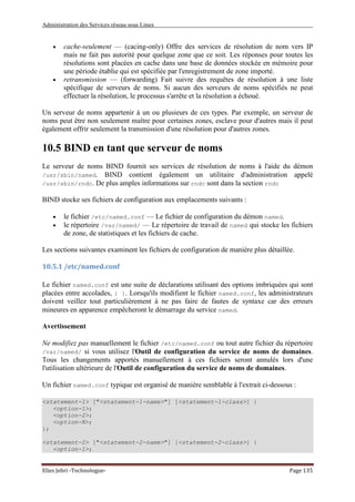 Administration des Services réseau sous Linux
Elies Jebri -Technologue- Page 135
• cache-seulement — (cacing-only) Offre des services de résolution de nom vers IP
mais ne fait pas autorité pour quelque zone que ce soit. Les réponses pour toutes les
résolutions sont placées en cache dans une base de données stockée en mémoire pour
une période établie qui est spécifiée par l'enregistrement de zone importé.
• retransmission — (forwarding) Fait suivre des requêtes de résolution à une liste
spécifique de serveurs de noms. Si aucun des serveurs de noms spécifiés ne peut
effectuer la résolution, le processus s'arrête et la résolution a échoué.
Un serveur de noms appartenir à un ou plusieurs de ces types. Par exemple, un serveur de
noms peut être non seulement maître pour certaines zones, esclave pour d'autres mais il peut
également offrir seulement la transmission d'une résolution pour d'autres zones.
10.5 BIND en tant que serveur de noms
Le serveur de noms BIND fournit ses services de résolution de noms à l'aide du démon
/usr/sbin/named. BIND contient également un utilitaire d'administration appelé
/usr/sbin/rndc. De plus amples informations sur rndc sont dans la section rndc
BIND stocke ses fichiers de configuration aux emplacements suivants :
• le fichier /etc/named.conf — Le fichier de configuration du démon named.
• le répertoire /var/named/ — Le répertoire de travail de named qui stocke les fichiers
de zone, de statistiques et les fichiers de cache.
Les sections suivantes examinent les fichiers de configuration de manière plus détaillée.
10.5.1 /etc/named.conf
Le fichier named.conf est une suite de déclarations utilisant des options imbriquées qui sont
placées entre accolades, { }. Lorsqu'ils modifient le fichier named.conf, les administrateurs
doivent veillez tout particulièrement à ne pas faire de fautes de syntaxe car des erreurs
mineures en apparence empêcheront le démarrage du service named.
Avertissement
Ne modifiez pas manuellement le fichier /etc/named.conf ou tout autre fichier du répertoire
/var/named/ si vous utilisez l'Outil de configuration du service de noms de domaines.
Tous les changements apportés manuellement à ces fichiers seront annulés lors d'une
l'utilisation ultérieure de l'Outil de configuration du service de noms de domaines.
Un fichier named.conf typique est organisé de manière semblable à l'extrait ci-dessous :
<statement-1> ["<statement-1-name>"] [<statement-1-class>] {
<option-1>;
<option-2>;
<option-N>;
};
<statement-2> ["<statement-2-name>"] [<statement-2-class>] {
<option-1>;
 