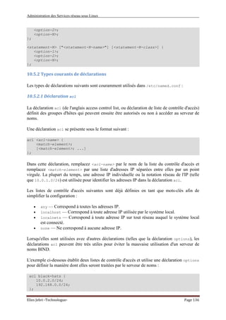 Administration des Services réseau sous Linux
Elies Jebri -Technologue- Page 136
<option-2>;
<option-N>;
};
<statement-N> ["<statement-N-name>"] [<statement-N-class>] {
<option-1>;
<option-2>;
<option-N>;
};
10.5.2 Types courants de déclarations
Les types de déclarations suivants sont couramment utilisés dans /etc/named.conf :
10.5.2.1 Déclaration acl
La déclaration acl (de l'anglais access control list, ou déclaration de liste de contrôle d'accès)
définit des groupes d'hôtes qui peuvent ensuite être autorisés ou non à accéder au serveur de
noms.
Une déclaration acl se présente sous le format suivant :
acl <acl-name> {
<match-element>;
[<match-element>; ...]
};
Dans cette déclaration, remplacez <acl-name> par le nom de la liste du contrôle d'accès et
remplacez <match-element> par une liste d'adresses IP séparées entre elles par un point
virgule. La plupart du temps, une adresse IP individuelle ou la notation réseau de l'IP (telle
que 10.0.1.0/24) est utilisée pour identifier les adresses IP dans la déclaration acl.
Les listes de contrôle d'accès suivantes sont déjà définies en tant que mots-clés afin de
simplifier la configuration :
• any — Correspond à toutes les adresses IP.
• localhost — Correspond à toute adresse IP utilisée par le système local.
• localnets — Correspond à toute adresse IP sur tout réseau auquel le système local
est connecté.
• none — Ne correspond à aucune adresse IP.
Lorsqu'elles sont utilisées avec d'autres déclarations (telles que la déclaration options), les
déclarations acl peuvent être très utiles pour éviter la mauvaise utilisation d'un serveur de
noms BIND.
L'exemple ci-dessous établit deux listes de contrôle d'accès et utilise une déclaration options
pour définir la manière dont elles seront traitées par le serveur de noms :
acl black-hats {
10.0.2.0/24;
192.168.0.0/24;
};
 