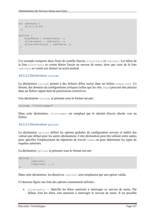 Administration des Services réseau sous Linux
Elies Jebri -Technologue- Page 137
acl red-hats {
10.0.1.0/24;
};
options {
blackhole { black-hats; };
allow-query { red-hats; };
allow-recursion { red-hats; };
}
Cet exemple comporte deux listes de contôle d'accès, black-hats et red-hats. Les hôtes de
la liste black-hats se voient dénier l'accès au serveur de noms, alors que ceux de la liste
red-hats se voient eux donner un accès normal.
10.5.2.2 Déclaration include
La déclaration include permet à des fichiers d'être inclus dans un fichier named.conf. Ce
faisant, des données de configurations critiques (telles que les clés, keys) peuvent être placées
dans un fichier séparé doté de permissions restrictives.
Une déclaration include se présente sous le format suivant :
include "<file-name>"
Dans cette déclaration, <file-name> est remplacé par le chemin d'accès absolu vers un
fichier.
10.5.2.3 Déclaration options
La déclaration options définit les options globales de configuration serveur et établit des
valeurs par défaut pour les autres déclarations. Cette déclaration peut être utilisée entre autres
pour spécifier l'emplacement du répertoire de travail named ou pour déterminer les types de
requêtes autorisés.
La déclaration options se présente sous le format suivant :
options {
<option>;
[<option>; ...]
};
Dans cette déclaration, les directives <option> sont remplacées par une option valide.
Ci-dessous figure une liste des options couramment utilisées :
• allow-query — Spécifie les hôtes autorisés à interroger ce serveur de noms. Par
défaut, tous les hôtes sont autorisés à interroger le serveur de noms. Il est possible
 