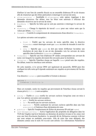 Administration des Services réseau sous Linux
Elies Jebri -Technologue- Page 138
d'utiliser ici une liste de contrôle d'accès ou un ensemble d'adresses IP ou de réseaux
afin de n'autoriser que des hôtes particuliers à interroger le serveur de noms.
• allow-recursion — Semblable à allow-query, cette option s'applique à des
demandes récursives. Par défaut, tous les hôtes sont autorisés à effectuer des
demandes récursives sur le serveur de noms.
• blackhole — Spécifie les hôtes qui ne sont pas autorisés à interroger le serveur de
noms.
• directory — Change le répertoire de travail named pour une valeur autre que la
valeur par défaut, /var/named/.
• forward — Contrôle le comportement de retransmission d'une directive forwarders.
Les options suivantes sont acceptées :
o first — Établit que les serveurs de noms spécifiés dans la directive
forwarders soient interrogés avant que named ne tente de résoudre le nom lui-
même.
o only — Spécifie que named ne doit pas tenter d'effectuer lui-même une
résolution de nom dans le cas où des demandes vers les serveurs de noms
spécifiés dans la directive forwarders échouent.
• forwarders — Spécifie une liste d'adresses IP valides correspondant aux serveurs de
noms vers lesquels les requêtes devraient être envoyées pour la résolution.
• listen-on — Spécifie l'interface réseau sur laquelle named prend note des requêtes.
Par défaut, toutes les interfaces sont utilisées.
De cette manière, si le serveur DNS sert également de passerelle, BIND peut être
configuré de telle sorte qu'il réponde seulement aux requêtes en provenance de l'un des
réseaux.
Une directive listen-on peut ressembler à l'extrait ci-dessous :
options {
listen-on { 10.0.1.1; };
};
Dans cet exemple, seules les requêtes qui proviennent de l'interface réseau servant le
réseau privé (10.0.1.1) sont acceptées.
• notify — Établit si named notifie les serveurs esclaves lorsqu'une zone est mise à
jour. Les options suivantes sont acceptées :
o yes — Notifie les serveurs esclaves.
o no — Ne notifie pas les serveurs esclaves.
o explicit — Notifie seulement les serveurs esclaves spécifiés dans une liste
also-notify à l'intérieur d'une déclaration de zone.
• pid-file — Spécifie l'emplacement du fichier de processus ID créé par named.
• root-delegation-only — Active l'application des propriétés de délégation dans les
TLD (de l'anglais top-level domains ou domaines de premier niveau) et les zones root
avec une liste d'exclusion facultative. Le procédé dit de Délégation consiste à diviser
une zone unique en multiples sous-zones. Afin de créer une zone déléguée, des
éléments connus sous le nom NS records sont utilisés. Ces informations NameServer
 