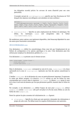 Administration des Services réseau sous Linux
Elies Jebri -Technologue- Page 139
(ou delegation records) précise les serveurs de noms d'autorité pour une zone
particulière.
L'exemple suivant de root-delegation-only spécifie une liste d'exclusion de TLD
desquels des réponses non-déléguées sont attendues en toute confiance :
options {
root-delegation-only exclude { "ad"; "ar"; "biz"; "cr"; "cu";
"de"; "dm"; "id; "lu"; "lv"; "md"; "ms"; "museum"; "name"; "no";
"pa"; "pf"; "se"; "sr"; "to"; "tw"; "us"; "uy"; };
};
• statistics-file — Spécifie un autre emplacement des fichiers de statistiques. Par
défaut, les statistiques named sont enregistrées dans le fichier
/var/named/named.stats.
De nombreuses autres options sont également disponibles, dont beaucoup dépendent les unes
des autres pour fonctionner correctement.
10.5.2.4 Déclaration zone
Une déclaration zone définit les caractéristiques d'une zone tels que l'emplacement de ses
fichiers de configuration et les options spécifiques à la zone. Cette déclaration peut être
utilisée pour remplacer les déclarations globales d'options.
Une déclaration zone se présente sous le format suivant :
zone <zone-name> <zone-class> {
<zone-options>;
[<zone-options>; ...]
};
Dans la déclaration, <zone-name> correspond au nom de la zone, <zone-class> à la classe
optionnelle de la zone et <zone-options> représente une liste des options caractérisant la
zone.
L'attribut <zone-name> de la déclaration de zone est particulièrement important. Il représente
la valeur par défaut assignée à la directive $ORIGIN utilisée au sein du fichier de zone
correspondant qui se trouve dans le répertoire /var/named/. Le démon named ajoute le nom
de la zone à tout nom de domaine qui n'est pas pleinement qualifié, énuméré dans le fichier de
zone.
Par exemple, si une déclaration zone définit l'espace de nom pour example.com, utilisez
example.com comme <zone-name> afin qu'il soit placé à la fin des noms d'hôtes au sein du
fichier de zone example.com.
Parmi les options les plus courantes de la déclaration de zone figurent :
• allow-query — Spécifie les clients qui sont autorisés à demander des informations à
propos de cette zone. Par défaut toutes les requêtes d'informations sont autorisées.
 