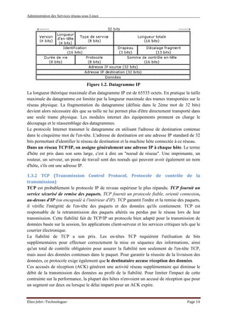 Administration des Services réseau sous Linux
Elies Jebri -Technologue- Page 14
Figure 1.2. Datagramme IP
La longueur théorique maximale d'un datagramme IP est de 65535 octets. En pratique la taille
maximale du datagramme est limitée par la longueur maximale des trames transportées sur le
réseau physique. La fragmentation du datagramme (définie dans le 2ème mot de 32 bits)
devient alors nécessaire dès que sa taille ne lui permet plus d'être directement transporté dans
une seule trame physique. Les modules internet des équipements prennent en charge le
découpage et le réassemblage des datagrammes.
Le protocole Internet transmet le datagramme en utilisant l'adresse de destination contenue
dans le cinquième mot de l'en-tête. L'adresse de destination est une adresse IP standard de 32
bits permettant d'identifier le réseau de destination et la machine hôte connectée à ce réseau.
Dans un réseau TCP/IP, on assigne généralement une adresse IP à chaque hôte. Le terme
d'hôte est pris dans son sens large, c'est à dire un "noeud de réseau". Une imprimante, un
routeur, un serveur, un poste de travail sont des noeuds qui peuvent avoir également un nom
d'hôte, s'ils ont une adresse IP.
1.3.2 TCP (Transmission Control Protocol, Protocole de contrôle de la
transmission)
TCP est probablement le protocole IP de niveau supérieur le plus répandu. TCP fournit un
service sécurisé de remise des paquets. TCP fournit un protocole fiable, orienté connexion,
au-dessus d'IP (ou encapsulé à l'intérieur d'IP). TCP garantit l'ordre et la remise des paquets,
il vérifie l'intégrité de l'en-tête des paquets et des données qu'ils contiennent. TCP est
responsable de la retransmission des paquets altérés ou perdus par le réseau lors de leur
transmission. Cette fiabilité fait de TCP/IP un protocole bien adapté pour la transmission de
données basée sur la session, les applications client-serveur et les services critiques tels que le
courrier électronique.
La fiabilité de TCP a son prix. Les en-têtes TCP requièrent l'utilisation de bits
supplémentaires pour effectuer correctement la mise en séquence des informations, ainsi
qu'un total de contrôle obligatoire pour assurer la fiabilité non seulement de l'en-tête TCP,
mais aussi des données contenues dans le paquet. Pour garantir la réussite de la livraison des
données, ce protocole exige également que le destinataire accuse réception des données.
Ces accusés de réception (ACK) génèrent une activité réseau supplémentaire qui diminue le
débit de la transmission des données au profit de la fiabilité. Pour limiter l'impact de cette
contrainte sur la performance, la plupart des hôtes n'envoient un accusé de réception que pour
un segment sur deux ou lorsque le délai imparti pour un ACK expire.
 
