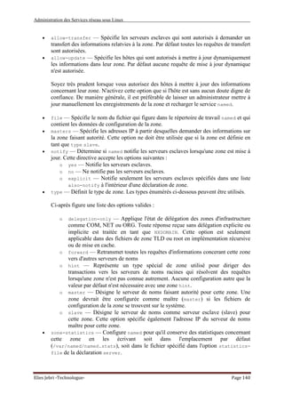 Administration des Services réseau sous Linux
Elies Jebri -Technologue- Page 140
• allow-transfer — Spécifie les serveurs esclaves qui sont autorisés à demander un
transfert des informations relatvies à la zone. Par défaut toutes les requêtes de transfert
sont autorisées.
• allow-update — Spécifie les hôtes qui sont autorisés à mettre à jour dynamiquement
les informations dans leur zone. Par défaut aucune requête de mise à jour dynamique
n'est autorisée.
Soyez très prudent lorsque vous autorisez des hôtes à mettre à jour des informations
concernant leur zone. N'activez cette option que si l'hôte est sans aucun doute digne de
confiance. De manière générale, il est préférable de laisser un administrateur mettre à
jour manuellement les enregistrements de la zone et recharger le service named.
• file — Spécifie le nom du fichier qui figure dans le répertoire de travail named et qui
contient les données de configuration de la zone.
• masters — Spécifie les adresses IP à partir desquelles demander des informations sur
la zone faisant autorité. Cette option ne doit être utilisée que si la zone est définie en
tant que type slave.
• notify — Détermine si named notifie les serveurs esclaves lorsqu'une zone est mise à
jour. Cette directive accepte les options suivantes :
o yes — Notifie les serveurs esclaves.
o no — Ne notifie pas les serveurs esclaves.
o explicit — Notifie seulement les serveurs esclaves spécifiés dans une liste
also-notify à l'intérieur d'une déclaration de zone.
• type — Définit le type de zone. Les types énumérés ci-dessous peuvent être utilisés.
Ci-après figure une liste des options valides :
o delegation-only — Applique l'état de délégation des zones d'infrastructure
comme COM, NET ou ORG. Toute réponse reçue sans délégation explicite ou
implicite est traitée en tant que NXDOMAIN. Cette option est seulement
applicable dans des fichiers de zone TLD ou root en implémentation récursive
ou de mise en cache.
o forward — Retransmet toutes les requêtes d'informations concerant cette zone
vers d'autres serveurs de noms
o hint — Représente un type spécial de zone utilisé pour diriger des
transactions vers les serveurs de noms racines qui résolvent des requêtes
lorsqu'une zone n'est pas connue autrement. Aucune configuration autre que la
valeur par défaut n'est nécessaire avec une zone hint.
o master — Désigne le serveur de noms faisant autorité pour cette zone. Une
zone devrait être configurée comme maître (master) si les fichiers de
configuration de la zone se trouvent sur le système.
o slave — Désigne le serveur de noms comme serveur esclave (slave) pour
cette zone. Cette option spécifie également l'adresse IP du serveur de noms
maître pour cette zone.
• zone-statistics — Configure named pour qu'il conserve des statistiques concernant
cette zone en les écrivant soit dans l'emplacement par défaut
(/var/named/named.stats), soit dans le fichier spécifié dans l'option statistics-
file de la déclaration server.
 