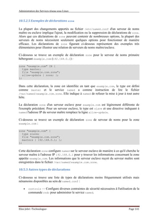 Administration des Services réseau sous Linux
Elies Jebri -Technologue- Page 141
10.5.2.5 Exemples de déclarations zone
La plupart des changements apportés au fichier /etc/named.conf d'un serveur de noms
maître ou esclave implique l'ajout, la modification ou la suppression de déclarations de zone.
Alors que ces déclarations de zone peuvent contenir de nombreuses options, la plupart des
serveurs de noms nécessitent seulement quelques options pour fonctionner de manière
efficace. Les déclarations de zone figurant ci-dessous représentent des exemples très
élémentaires pour illustrer une relation de serveurs de noms maître/esclave.
Ci-dessous se trouve un exemple de déclaration zone pour le serveur de noms primaire
hébergeant example.com (192.168.0.1) :
zone "example.com" IN {
type master;
file "example.com.zone";
allow-update { none; };
};
Dans cette déclaration, la zone est identifiée en tant que example.com, le type est défini
comme master et le service named a comme instruction de lire le fichier
/var/named/example.com.zone. Elle indique à named de refuser la mise à jour à tout autre
hôte.
La déclaration zone d'un serveur esclave pour example.com est légèrement différente de
l'exemple précédent. Pour un serveur esclave, le type est slave et une directive indiquant à
named l'adresse IP du serveur maître remplace la ligne allow-update.
Ci-dessous se trouve un exemple de déclaration zone de serveur de noms pour la zone
example.com :
zone "example.com" {
type slave;
file "example.com.zone";
masters { 192.168.0.1; };
};
Cette déclaration zone configure named sur le serveur esclave de manière à ce qu'il cherche le
serveur maître à l'adresse IP 192.168.0.1 pour y trouver les informations concernant la zone
appelée example.com. Les informations que le serveur esclave reçoit du serveur maître sont
enregistrées dans le fichier /var/named/example.com.zone.
10.5.3 Autres types de déclarations
Ci-dessous se trouve une liste de types de déclarations moins fréquemment utilisés mais
nénamoins disponibles au sein de named.conf :
• controls — Configure diverses contraintes de sécurité nécessaires â l'utilisation de la
commande rndc pour administrer le service named.
 