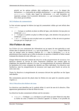 Administration des Services réseau sous Linux
Elies Jebri -Technologue- Page 143
priorité sur les options globales déjà configurées pour named. La plupart des
déclarations view contiennent de multiples déclarations zone qui s'appliquent à la liste
match-clients. L'ordre dans lequel les déclarations view sont énumérées est
important, puisque c'est la première déclaration view qui correspond à l'adresse IP
d'un client, qui est utilisée.
10.5.4 Balises de commentaire
La liste suivante regroupe les balises (ou tags) de commentaire valides qui sont utilisés dans
named.conf :
• // — Lorsque ce symbole est placé en début de ligne, cette dernière n'est pas prise en
compte par named.
• # — Lorsque ce symbole est placé en début de ligne, cette dernière n'est pas prise en
compte par named.
• /* et */ — Lorsque du texte est placé entre ces symboles, le bloc de texte en question
n'est pas pris en compte par named.
10.6 Fichiers de zone
Les Fichiers de zone contiennent des informations sur un espace de nom particulier et sont
stockés dans le répertoire de travail named qui est par défaut /var/named/. Chaque fichier de
zone est nommé selon les données d'options de file dans la déclaration zone, et ce,
généralement d'une manière qui se réfère au domaine en question et identifie le fichier comme
contenant des données de zone, telles que example.com.zone.
Chaque fichier de zone peut contenir des directives et des enregistrements de ressources. Les
directives donnent au serveur de noms l'instruction d'effectuer une certaine tâche ou
d'appliquer des paramètres spéciaux à la zone. Les enregistrements de ressources définissent
les paramètres de la zone, assignant des identités aux hôtes individuels. Les directives sont
facultatives, mais les enregistrements de ressources sont requis pour fournir un service de
nom à une zone.
Toutes les directives et enregistrements de ressources doivent être spécifiées sur des lignes
individuelles.
Des commentaires peuvent être placés dans les fichiers de zone après les caractères points-
virgules (;).
10.6.1 Directives des fichiers de zone
Les directives sont identifiées par le symbole dollar ($) suivit du nom de la directive. Elles
apparaissent généralement en haut du fichier de zone.
Les directives les plus couramment utilisées sont les suivantes :
• $INCLUDE — Configure named de façon à ce qu'il inclue un autre fichier de zone dans
ce fichier de zone à l'endroit où la directive apparaît. Ce faisant, il est possible de
 