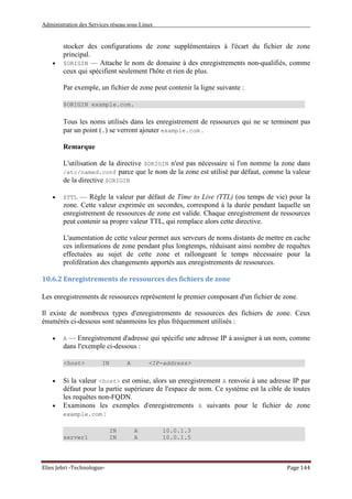 Administration des Services réseau sous Linux
Elies Jebri -Technologue- Page 144
stocker des configurations de zone supplémentaires à l'écart du fichier de zone
principal.
• $ORIGIN — Attache le nom de domaine à des enregistrements non-qualifiés, comme
ceux qui spécifient seulement l'hôte et rien de plus.
Par exemple, un fichier de zone peut contenir la ligne suivante :
$ORIGIN example.com.
Tous les noms utilisés dans les enregistrement de ressources qui ne se terminent pas
par un point (.) se verront ajouter example.com .
Remarque
L'utilisation de la directive $ORIGIN n'est pas nécessaire si l'on nomme la zone dans
/etc/named.conf parce que le nom de la zone est utilisé par défaut, comme la valeur
de la directive $ORIGIN
• $TTL — Règle la valeur par défaut de Time to Live (TTL) (ou temps de vie) pour la
zone. Cette valeur exprimée en secondes, correspond à la durée pendant laquelle un
enregistrement de ressources de zone est valide. Chaque enregistrement de ressources
peut contenir sa propre valeur TTL, qui remplace alors cette directive.
L'aumentation de cette valeur permet aux serveurs de noms distants de mettre en cache
ces informations de zone pendant plus longtemps, réduisant ainsi nombre de requêtes
effectuées au sujet de cette zone et rallongeant le temps nécessaire pour la
prolifération des changements apportés aux enregistrements de ressources.
10.6.2 Enregistrements de ressources des fichiers de zone
Les enregistrements de ressources représentent le premier composant d'un fichier de zone.
Il existe de nombreux types d'enregistrements de ressources des fichiers de zone. Ceux
énumérés ci-dessous sont néanmoins les plus fréquemment utilisés :
• A — Enregistrement d'adresse qui spécifie une adresse IP à assigner à un nom, comme
dans l'exemple ci-dessous :
<host> IN A <IP-address>
• Si la valeur <host> est omise, alors un enregistrement A renvoie à une adresse IP par
défaut pour la partie supérieure de l'espace de nom. Ce système est la cible de toutes
les requêtes non-FQDN.
• Examinons les exemples d'enregistrements A suivants pour le fichier de zone
example.com :
IN A 10.0.1.3
server1 IN A 10.0.1.5
 