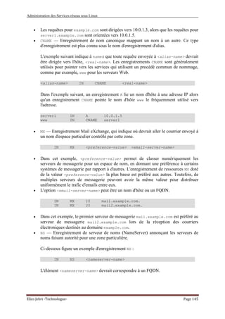 Administration des Services réseau sous Linux
Elies Jebri -Technologue- Page 145
• Les requêtes pour example.com sont dirigées vers 10.0.1.3, alors que les requêtes pour
server1.example.com sont orientées vers 10.0.1.5.
• CNAME — Enregistrement de nom canonique mappant un nom à un autre. Ce type
d'enregistrement est plus connu sous le nom d'enregistrement d'alias.
L'exemple suivant indique à named que toute requête envoyée à <alias-name> devrait
être dirigée vers l'hôte, <real-name>. Les enregistrements CNAME sont généralement
utilisés pour pointer vers les services qui utilisent un procédé commun de nommage,
comme par exemple, www pour les serveurs Web.
<alias-name> IN CNAME <real-name>
Dans l'exemple suivant, un enregistrement A lie un nom d'hôte à une adresse IP alors
qu'un enregistrement CNAME pointe le nom d'hôte www le fréquemment utilisé vers
l'adresse.
server1 IN A 10.0.1.5
www IN CNAME server1
• MX — Enregistrement Mail eXchange, qui indique où devrait aller le courrier envoyé à
un nom d'espace particulier contrôlé par cette zone.
IN MX <preference-value> <email-server-name>
• Dans cet exemple, <preference-value> permet de classer numériquement les
serveurs de messagerie pour un espace de nom, en donnant une préférence à certains
systèmes de messagerie par rapport à d'autres. L'enregistrement de ressources MX doté
de la valeur <preference-value> la plus basse est préféré aux autres. Toutefois, de
multiples serveurs de messagerie peuvent avoir la même valeur pour distribuer
uniformément le trafic d'emails entre eux.
• L'option <email-server-name> peut être un nom d'hôte ou un FQDN.
IN MX 10 mail.example.com.
IN MX 20 mail2.example.com.
• Dans cet exemple, le premier serveur de messagerie mail.example.com est préféré au
serveur de messagerie mail2.example.com lors de la réception des courriers
électroniques destinés au domaine example.com.
• NS — Enregistrement de serveur de noms (NameServer) annonçant les serveurs de
noms faisant autorité pour une zone particulière.
Ci-dessous figure un exemple d'enregistrement NS :
IN NS <nameserver-name>
L'élément <nameserver-name> devrait correspondre à un FQDN.
 