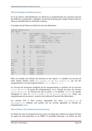 Administration des Services réseau sous Linux
Elies Jebri -Technologue- Page 148
10.6.3 Exemples de fichiers de zone
Si on les observe individuellement, les directives et enregistrements de ressources peuvent
être difficiles à comprendre. Cependant, tout devient beaucoup plus simple lorsqu'on peut les
observer ensemble dans un seul fichier commun.
L'exemple suivant illustre un fichier de zone très élémentaire.
$ORIGIN example.com.
$TTL 86400
@ IN SOA dns1.example.com. hostmaster.example.com. (
2001062501 ; serial
21600 ; refresh after 6 hours
3600 ; retry after 1 hour
604800 ; expire after 1 week
86400 ) ; minimum TTL of 1 day
IN NS dns1.example.com.
IN NS dns2.example.com.
IN MX 10 mail.example.com.
IN MX 20 mail2.example.com.
IN A 10.0.1.5
server1 IN A 10.0.1.5
server2 IN A 10.0.1.7
dns1 IN A 10.0.1.2
dns2 IN A 10.0.1.3
ftp IN CNAME server1
mail IN CNAME server1
mail2 IN CNAME server2
www IN CNAME server2
Dans cet exemple sont utilisées des directives et des valeurs SOA standard. Les serveurs de
noms faisant autorité seront dns1.example.com et dns2.example.com, qui ont des
enregistrements A les liant respectivement à 10.0.1.2 et à 10.0.1.3.
Les serveurs de messagerie configurés par les enregistrements MX pointent vers les serveurs
server1 et server2 au moyen des enregistrements CNAME. Puisque les noms des serveurs
server1 et server2 ne finissent pas par un point (.), le domaine $ORIGIN est attaché,
rallongeant le nom en server1.example.com et server2.example.com. Grâce aux
enregistrements de ressources A associés, leurs adresses IP peuvent être déterminées.
Les services FTP et Web services, disponibles aux noms ftp.example.com et
www.example.com standard, sont pointés vers les serveurs appropriés en utilisant les
enregistrements CNAME.
10.6.4 Fichiers de résolution de noms inverse
Un fichier de zone de résolution de nom inverse est utilisé pour traduire une adresse IP dans
un espace de nom particulier en un FQDN. Il ressemble beaucoup à un fichier de zone
 