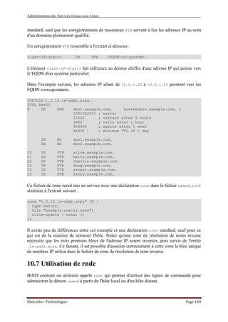 Administration des Services réseau sous Linux
Elies Jebri -Technologue- Page 149
standard, sauf que les enregistrements de ressources PTR servent à lier les adresses IP au nom
d'un domaine pleinement qualifié.
Un enregistrement PTR ressemble à l'extrait ci-dessous :
<last-IP-digit> IN PTR <FQDN-of-system>
L'élément <last-IP-digit> fait référence au dernier chiffre d'une adresse IP qui pointe vers
le FQDN d'un système particulier.
Dans l'exemple suivant, les adresses IP allant de 10.0.1.20 à 10.0.1.25 pointent vers les
FQDN correspondants.
$ORIGIN 1.0.10.in-addr.arpa.
$TTL 86400
@ IN SOA dns1.example.com. hostmaster.example.com. (
2001062501 ; serial
21600 ; refresh after 6 hours
3600 ; retry after 1 hour
604800 ; expire after 1 week
86400 ) ; minimum TTL of 1 day
IN NS dns1.example.com.
IN NS dns2.example.com.
20 IN PTR alice.example.com.
21 IN PTR betty.example.com.
22 IN PTR charlie.example.com.
23 IN PTR doug.example.com.
24 IN PTR ernest.example.com.
25 IN PTR fanny.example.com.
Ce fichier de zone serait mis en service avec une déclaration zone dans le fichier named.conf
similaire à l'extrait suivant :
zone "1.0.10.in-addr.arpa" IN {
type master;
file "example.com.rr.zone";
allow-update { none; };
};
Il existe peu de différences entre cet exemple et une déclaration zone standard, sauf pour ce
qui est de la manière de nommer l'hôte. Notez qu'une zone de résolution de noms inverse
nécessite que les trois premiers blocs de l'adresse IP soient inversés, puis suivis de l'entité
.in-addr.arpa. Ce faisant, il est possible d'associer correctement à cette zone le bloc unique
de nombres IP utilisé dans le fichier de zone de résolution de nom inverse.
10.7 Utilisation de rndc
BIND contient un utilitaire appelé rndc qui permet d'utiliser des lignes de commande pour
administrer le démon named à partir de l'hôte local ou d'un hôte distant.
 
