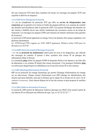 Administration des Services réseau sous Linux
Elies Jebri -Technologue- Page 15
Sur une connexion TCP entre deux machines du réseau, les messages (ou paquets TCP) sont
acquittés et délivrés en séquence.
1.3.3 UDP (User Datagram Protocol)
UDP est un complément du protocole TCP qui offre un service de datagrammes sans
connexion qui ne garantit ni la remise ni l'ordre des paquets délivrés. Les sommes de contrôle
des données sont facultatives dans le protocole UDP. Ceci permet d'échanger des données sur
des réseaux à fiabilité élevée sans utiliser inutilement des ressources réseau ou du temps de
traitement. Les messages (ou paquets UDP) sont transmis de manière autonome (sans garantie
de livraison.).
Le protocole UDP prend également en charge l'envoi de données d'un unique expéditeur vers
plusieurs destinataires.
Ex: TFTP(trivial FTP) s'appuie sur UDP, DHCP également, Windows utilise UDP pour les
Broadcast en TCP-IP
1.3.4 ICMP (Internet Control Message Protocol)
ICMP est un protocole de maintenance utilisé pour les tests et les diagnostics, qui véhicule
des messages de contrôle. Il permet à deux systèmes d'un réseau IP de partager des
informations d'état et d'erreur.
La commande ping utilise les paquets ICMP de demande d'écho et de réponse à un écho afin
de déterminer si un système IP donné d'un réseau fonctionne. C'est pourquoi l'utilitaire ping
est utilisé pour diagnostiquer les défaillances au niveau d'un réseau IP ou des routeurs.
1.3.5 RIP (Routing Information Protocol)
RIP est un protocole de routage dynamique qui permet l'échange d'informations de routage
sur un inter-réseau. Chaque routeur fonctionnant avec RIP échange les identificateurs des
réseaux qu'il peut atteindre, ainsi que la distance qui le sépare de ce réseau (nb de sauts=nb de
routeurs à traverser). Ainsi chacun dispose de la liste des réseaux et peut proposer le meilleur
chemin.
1.3.6 ARP (Address Resolution Protocol
Le protocole ARP permet de déterminer l'adresse physique (ou MAC) d'un noeud à partir de
son adresse IP en effectuant une diffusion du type "qui est X2.X2.X2.X2 ? "
 