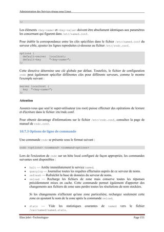 Administration des Services réseau sous Linux
Elies Jebri -Technologue- Page 151
};
Les éléments <key-name> et <key-value> doivent être absolument identiques aux paramètres
les concernant qui figurent dans /etc/named.conf.
Pour établir la correspondance entre les clés spécifiées dans le fichier /etc/named.conf du
serveur cible, ajoutez les lignes reproduites ci-dessous au fichier /etc/rndc.conf.
options {
default-server localhost;
default-key "<key-name>";
};
Cette directive détermine une clé globale par défaut. Toutefois, le fichier de configuration
rndc peut également spécifier différentes clés pour différents serveurs, comme le montre
l'exemple suivant :
server localhost {
key "<key-name>";
};
Attention
Assurez-vous que seul le super-utilisateur (ou root) puisse effectuer des opérations de lexture
et d'écriture dans le fichier /etc/rndc.conf.
Pour obtenir davantage d'informations sur le fichier /etc/rndc.conf, consultez la page de
manuel de rndc.conf.
10.7.3 Options de ligne de commande
Une commande rndc se présente sous le format suivant :
rndc <options> <command> <command-options>
Lors de l'exécution de rndc sur un hôte local configuré de façon appropriée, les commandes
suivantes sont disponibles :
• halt — Arrête immédiatement le service named.
• querylog — Journalise toutes les requêtes effectuées auprès de ce serveur de noms.
• refresh — Rafraîchit la base de données du serveur de noms.
• reload — Recharge les fichiers de zone mais conserve toutes les réponses
précédemment mises en cache. Cette commande permet également d'apporter des
changements aux fichiers de zone sans perdre toutes les résolutions de nom stockées.
Si les changements n'affectent qu'une zone particulière, rechargez seulement cette
zone en ajoutant le nom de la zone après la commande reload.
• stats — Vide les statistiques courantes de named vers le fichier
/var/named/named.stats.
 
