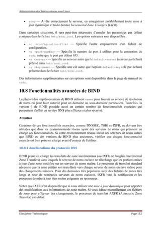 Administration des Services réseau sous Linux
Elies Jebri -Technologue- Page 152
• stop — Arrête correctement le serveur, en enregistrant préalablement toute mise à
jour dynamique et toute donnée Incremental Zone Transfers (IXFR).
Dans certaines situations, il sera peut-être nécessaire d'annuler les paramètres par défaut
contenus dans le fichier /etc/rndc.conf. Les options suivantes sont disponibles :
• -c <configuration-file> — Spécifie l'autre emplacement d'un fichier de
configuration.
• -p <port-number> — Spécifie le numéro de port à utiliser pour la connexion de
rndc, autre que le port par défaut 953.
• -s <server> — Spécifie un serveur autre que le default-server (serveur pardéfaut)
précisé dans /etc/rndc.conf.
• -y <key-name> — Spécifie une clé autre que l'option default-key (clé par défaut)
présente dans le fichier /etc/rndc.conf.
Des informations supplémentaires sur ces options sont disponibles dans la page de manuel de
rndc.
10.8 Fonctionnalités avancées de BIND
La plupart des implémentations de BIND utilisent named pour fournir un service de résolution
de noms ou pour faire autorité pour un domaine ou sous-domaine particuliers. Toutefois, la
version 9 de BIND possède aussi un certain nombre de fonctionnalités avancées qui
permettent d'offrir un service DNS plus efficace et plus sécurisé.
Attention
Certaines de ces fonctionnalités avancées, comme DNSSEC, TSIG et IXFR, ne doivent être
utilisées que dans les environnements réseau ayant des serveurs de noms qui prennent en
charge ces fonctionnalités. Si votre environnement réseau inclut des serveurs de noms autres
que BIND ou des versions de BIND plus anciennes, vérifiez que chaque fonctionnalité
avancée est bien prise en charge avant d'essayer de l'utiliser.
10.8.1 Améliorations du protocole DNS
BIND prend en charge les transferts de zone incrémentaux (ou IXFR de l'anglais Incremental
Zone Transfers) dans lesquels le serveur de noms esclave ne télécharge que les portions mises
à jour d'une zone modifiée sur un serveur de noms maître. Le processus de transfert standard
nécessite que la zone entière soit transférée vers chaque serveur de noms esclave même pour
des changements mineurs. Pour des domaines très populaires avec des fichiers de zones très
longs et pour de nombreux serveurs de noms esclaves, IXFR rend la notification et les
processus de mise à jour bien moins exigeants en ressources.
Notez que IXFR n'est disponible que si vous utilisez une mise à jour dynamique pour apporter
des modifications aux informations de zone maître. Si vous éditez manuellement des fichiers
de zone pour effectuer des changements, le processus de transfert AXFR (Automatic Zone
Transfer) est utilisé.
 