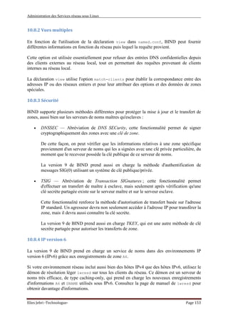Administration des Services réseau sous Linux
Elies Jebri -Technologue- Page 153
10.8.2 Vues multiples
En fonction de l'utilisation de la déclaration view dans named.conf, BIND peut fournir
différentes informations en fonction du réseau puis lequel la requête provient.
Cette option est utilisée essentiellement pour refuser des entrées DNS confidentielles depuis
des clients externes au réseau local, tout en permettant des requêtes provenant de clients
internes au réseau local.
La déclaration view utilise l'option match-clients pour établir la correspondance entre des
adresses IP ou des réseaux entiers et pour leur attribuer des options et des données de zones
spéciales.
10.8.3 Sécurité
BIND supporte plusieurs méthodes différentes pour protéger la mise à jour et le transfert de
zones, aussi bien sur les serveurs de noms maîtres qu'esclaves :
• DNSSEC — Abréviation de DNS SECurity, cette fonctionnalité permet de signer
cryptographiquement des zones avec une clé de zone.
De cette façon, on peut vérifier que les informations relatives à une zone spécifique
proviennent d'un serveur de noms qui les a signées avec une clé privée particulière, du
moment que le receveur possède la clé publique de ce serveur de noms.
La version 9 de BIND prend aussi en charge la méthode d'authentification de
messages SIG(0) utilisant un système de clé publique/privée.
• TSIG — Abréviation de Transaction SIGnatures ; cette fonctionnalité permet
d'effectuer un transfert de maître à esclave, mais seulement après vérification qu'une
clé secrète partagée existe sur le serveur maître et sur le serveur esclave.
Cette fonctionnalité renforce la méthode d'autorisation de transfert basée sur l'adresse
IP standard. Un agresseur devra non seulement accéder à l'adresse IP pour transférer la
zone, mais il devra aussi connaître la clé secrète.
La version 9 de BIND prend aussi en charge TKEY, qui est une autre méthode de clé
secrète partagée pour autoriser les transferts de zone.
10.8.4 IP version 6
La version 9 de BIND prend en charge un service de noms dans des environnements IP
version 6 (IPv6) grâce aux enregistrements de zone A6.
Si votre environnement réseau inclut aussi bien des hôtes IPv4 que des hôtes IPv6, utilisez le
démon de résolution léger lwresd sur tous les clients du réseau. Ce démon est un serveur de
noms très efficace, de type caching-only, qui prend en charge les nouveaux enregistrements
d'informations A6 et DNAME utilisés sous IPv6. Consultez la page de manuel de lwresd pour
obtenir davantage d'informations.
 